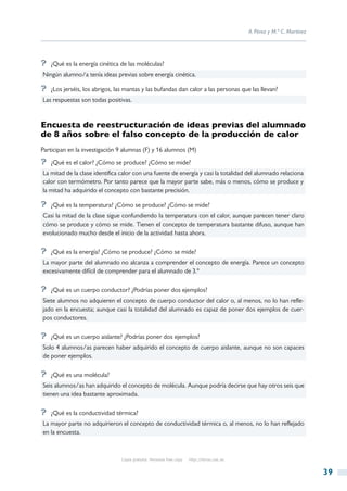 A. Pérez y M.ª C. Martínez




?? ¿Qué es la energía cinética de las moléculas?
Ningún alumno/a tenía ideas previas sobre energía cinética.

?? ¿Los jerséis, los abrigos, las mantas y las bufandas dan calor a las personas que las llevan?
Las respuestas son todas positivas.


Encuesta de reestructuración de ideas previas del alumnado
de 8 años sobre el falso concepto de la producción de calor
Participan en la investigación 9 alumnas (F) y 16 alumnos (M)
?? ¿Qué es el calor? ¿Cómo se produce? ¿Cómo se mide?
La mitad de la clase identifica calor con una fuente de energía y casi la totalidad del alumnado relaciona
calor con termómetro. Por tanto parece que la mayor parte sabe, más o menos, cómo se produce y
la mitad ha adquirido el concepto con bastante precisión.

?? ¿Qué es la temperatura? ¿Cómo se produce? ¿Cómo se mide?
Casi la mitad de la clase sigue confundiendo la temperatura con el calor, aunque parecen tener claro
cómo se produce y cómo se mide. Tienen el concepto de temperatura bastante difuso, aunque han
evolucionado mucho desde el inicio de la actividad hasta ahora.

?? ¿Qué es la energía? ¿Cómo se produce? ¿Cómo se mide?
La mayor parte del alumnado no alcanza a comprender el concepto de energía. Parece un concepto
excesivamente difícil de comprender para el alumnado de 3.º

?? ¿Qué es un cuerpo conductor? ¿Podrías poner dos ejemplos?
Siete alumnos no adquieren el concepto de cuerpo conductor del calor o, al menos, no lo han refle-
jado en la encuesta; aunque casi la totalidad del alumnado es capaz de poner dos ejemplos de cuer-
pos conductores.

?? ¿Qué es un cuerpo aislante? ¿Podrías poner dos ejemplos?
Solo 4 alumnos/as parecen haber adquirido el concepto de cuerpo aislante, aunque no son capaces
de poner ejemplos.

?? ¿Qué es una molécula?
Seis alumnos/as han adquirido el concepto de molécula. Aunque podría decirse que hay otros seis que
tienen una idea bastante aproximada.

?? ¿Qué es la conductividad térmica?
La mayor parte no adquirieron el concepto de conductividad térmica o, al menos, no lo han reflejado
en la encuesta.



                                Copia gratuita. Personal free copy   http://libros.csic.es


                                                                                                                          39
 