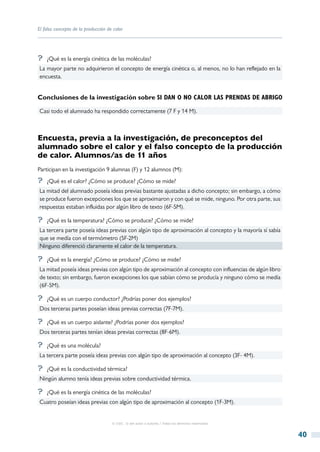 El falso concepto de la producción de calor




?? ¿Qué es la energía cinética de las moléculas?
La mayor parte no adquirieron el concepto de energía cinética o, al menos, no lo han reflejado en la
encuesta.


Conclusiones de la investigación sobre si dan o no calor las prendas de abrigo

Casi todo el alumnado ha respondido correctamente (7 F y 14 M).



Encuesta, previa a la investigación, de preconceptos del
alumnado sobre el calor y el falso concepto de la producción
de calor. Alumnos/as de 11 años
Participan en la investigación 9 alumnas (F) y 12 alumnos (M):
?? ¿Qué es el calor? ¿Cómo se produce? ¿Cómo se mide?
La mitad del alumnado poseía ideas previas bastante ajustadas a dicho concepto; sin embargo, a cómo
se produce fueron excepciones los que se aproximaron y con qué se mide, ninguno. Por otra parte, sus
respuestas estaban influidas por algún libro de texto (6F-5M).

?? ¿Qué es la temperatura? ¿Cómo se produce? ¿Cómo se mide?
La tercera parte poseía ideas previas con algún tipo de aproximación al concepto y la mayoría sí sabía
que se medía con el termómetro (5F-2M)
Ninguno diferenció claramente el calor de la temperatura.

?? ¿Qué es la energía? ¿Cómo se produce? ¿Cómo se mide?
La mitad poseía ideas previas con algún tipo de aproximación al concepto con influencias de algún libro
de texto; sin embargo, fueron excepciones los que sabían cómo se producía y ninguno cómo se medía
(6F-5M).

?? ¿Qué es un cuerpo conductor? ¿Podrías poner dos ejemplos?
Dos terceras partes poseían ideas previas correctas (7F-7M).

?? ¿Qué es un cuerpo aislante? ¿Podrías poner dos ejemplos?
Dos terceras partes tenían ideas previas correctas (8F-6M).

?? ¿Qué es una molécula?
La tercera parte poseía ideas previas con algún tipo de aproximación al concepto (3F- 4M).

?? ¿Qué es la conductividad térmica?
Ningún alumno tenía ideas previas sobre conductividad térmica.

?? ¿Qué es la energía cinética de las moléculas?
Cuatro poseían ideas previas con algún tipo de aproximación al concepto (1F-3M).


                                     © CSIC © del autor o autores / Todos los derechos reservados



                                                                                                          40
 