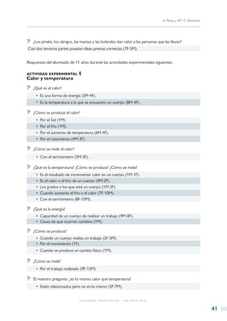A. Pérez y M.ª C. Martínez




?? ¿Los jerséis, los abrigos, las mantas y las bufandas dan calor a las personas que las llevan?
Casi dos terceras partes poseían ideas previas correctas (7F-5M).


Respuestas del alumnado de 11 años durante las actividades experimentales siguientes:

actividad experimental
Calor y temperatura

?? ¿Qué es el calor?
     •  Es una forma de energía (3M-4F).
     •  Es la temperatura a la que se encuentra un cuerpo (8M-4F).

?? ¿Cómo se produce el calor?
     •  Por el Sol (1M).
     •  Por el frío (1M).
     •  Por el aumento de temperatura (6M-4F).
     •  Por el rozamiento (4M-3F).

?? ¿Cómo se mide el calor?
     •  Con el termómetro (5M-5F).

?? ¿Qué es la temperatura? ¿Cómo se produce? ¿Cómo se mide?
     •  Es el resultado de incrementar calor en un cuerpo (1M-1F).
     •  Es el calor o el frío de un cuerpo (4M-2F).
     •  Los grados a los que está un cuerpo (1M-3F).
     •  Cuando aumenta el frío o el calor (7F-10M).
     •  Con el termómetro (8F-10M).

?? ¿Qué es la energía?
     •  Capacidad de un cuerpo de realizar un trabajo (9M-8F).
     •  Causa de que ocurran cambios (1M).

?? ¿Cómo se produce?
     •  Cuando un cuerpo realiza un trabajo (2F-5M).
     •  Por el movimiento (1F).
     •  Cuando se produce un cambio físico (1M).

?? ¿Cómo se mide?
     •  Por el trabajo realizado (9F-12M)

?? El maestro pregunta: ¿es lo mismo calor que temperatura?
     •  Están relacionados pero no es lo mismo (5F-7M).


                                Copia gratuita. Personal free copy   http://libros.csic.es


                                                                                                                          41
 