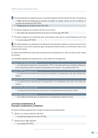 El falso concepto de la producción de calor




██ El maestro plantea una experiencia para comprobar hipótesis sobre la relación de calor y temperatura.
      •  Calor: forma de energía que se produce al realizar un trabajo, siendo uno de sus efectos, el
      aumento de temperatura (9F-12M).
      •  Temperatura: promedio de calor (9F-12M).

?? El maestro pregunta: ¿la sensación térmica era la misma?
      •  No, había más sensación térmica en el vaso con menos agua (9F-12M).

?? El maestro pregunta: ¿la cantidad de calor suministrada a cada vaso era, aproximadamente, la misma?
      •  Sí, era la misma (9F-12M).

██ El maestro plantea una experiencia de aplicación de temperatura donde un alumno tras otro intro-
duce la mano en una primera cubeta de agua a temperatura desconocida y, a continuación, hace una es-
timación de la misma.
Se repite el procedimiento hasta hacer estimaciones de temperatura en cada una de las cuatro restan-
tes cubetas.
Los resultados globales de temperaturas en cada cubeta son los siguientes:

Cubeta 1. 15ºC (temperatura real)
   •  Las estimaciones estuvieron muy próximas a 5ºC, lo que demuestra que se dejaron influenciar
   por la experiencia anterior donde la temperatura de la cubeta 1 era, precisamente, 5ºC.
Cubeta 2. 25ºC (temperatura real)
   •  La mayoría de las estimaciones se acercaron bastante a la temperatura real, pero siempre por
   debajo.
Cubeta 3. 25ºC (temperatura real)
   •  La mayoría de las estimaciones se aproximaron a la temperatura real, pero casi todas por
   encima.
Cubeta 4. 30ºC (temperatura real)
      •  La mayoría de las estimaciones se acercaron a la temperatura real, pero por encima.

Cubeta 5. 33ºC (temperatura real)
   •  Casi todas las estimaciones se aproximaron a la temperatura real por encima.


actividad experimental
Cuerpos conductores y aislantes

El maestro plantea preguntas para recoger las ideas previas del alumnado.
?? ¿Qué es un cuerpo conductor del calor?
      •  Es aquel que deja pasar el calor (4F-3M).

?? ¿Podrías poner algún ejemplo?
      •  Los metales (9F-12M).

                                     © CSIC © del autor o autores / Todos los derechos reservados



                                                                                                           42
 