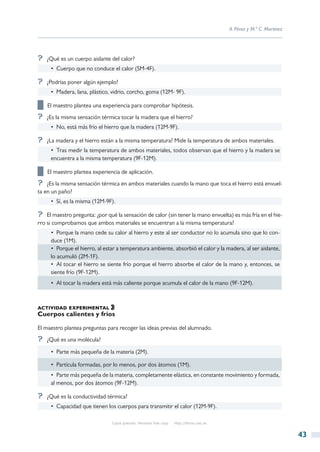 A. Pérez y M.ª C. Martínez




?? ¿Qué es un cuerpo aislante del calor?
     •  Cuerpo que no conduce el calor (5M-4F).

?? ¿Podrías poner algún ejemplo?
     •  Madera, lana, plástico, vidrio, corcho, goma (12M- 9F).

██ El maestro plantea una experiencia para comprobar hipótesis.
?? ¿Es la misma sensación térmica tocar la madera que el hierro?
     •  No, está más frío el hierro que la madera (12M-9F).

?? ¿La madera y el hierro están a la misma temperatura? Mide la temperatura de ambos materiales.
     •  Tras medir la temperatura de ambos materiales, todos observan que el hierro y la madera se
     encuentra a la misma temperatura (9F-12M).

██ El maestro plantea experiencia de aplicación.
?? ¿Es la misma sensación térmica en ambos materiales cuando la mano que toca el hierro está envuel-
ta en un paño?
     •  Sí, es la misma (12M-9F).

?? El maestro pregunta: ¿por qué la sensación de calor (sin tener la mano envuelta) es más fría en el hie-
rro si comprobamos que ambos materiales se encuentran a la misma temperatura?
     •  Porque la mano cede su calor al hierro y este al ser conductor no lo acumula sino que lo con-
     duce (1M).
     •  Porque el hierro, al estar a temperatura ambiente, absorbió el calor y la madera, al ser aislante,
     lo acumuló (2M-1F).
     •  Al tocar el hierro se siente frío porque el hierro absorbe el calor de la mano y, entonces, se
     siente frío (9F-12M).
     •  Al tocar la madera está más caliente porque acumula el calor de la mano (9F-12M).



actividad experimental
Cuerpos calientes y fríos

El maestro plantea preguntas para recoger las ideas previas del alumnado.
?? ¿Qué es una molécula?
     •  Parte más pequeña de la materia (2M).

     •  Partícula formadas, por lo menos, por dos átomos (1M).
     •  Parte más pequeña de la materia, completamente elástica, en constante movimiento y formada,
     al menos, por dos átomos (9F-12M).

?? ¿Qué es la conductividad térmica?
     •  Capacidad que tienen los cuerpos para transmitir el calor (12M-9F).

                                Copia gratuita. Personal free copy   http://libros.csic.es


                                                                                                                          43
 