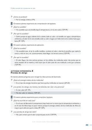El falso concepto de la producción de calor




?? ¿Cómo se produce?
      •  Por la energía cinética (1M).

██ El maestro plantea experiencia de comprobación de hipótesis.
?? ¿Qué ha sucedido?
      •  Ha sucedido que una botella baja la temperatura y en la otra sube (12M-9F).

?? ¿Por qué ha sucedido?
      •  Subió porque el agua caliente de la cubeta cede su calor a la botella con agua a temperatura
      ambiente y el calor de la otra botella cede su calor al agua con hielo de la otra cubeta hasta igua-
      larse (9F-12M).

██ El maestro plantea experiencia de aplicación.
?? ¿Qué ha sucedido?
      •  Ha sucedido que, al ser la varilla metálica, conduce el calor y derrite la parafina que sujeta la
      canica y esta se cae y así, sucesivamente, hasta llegar a la tercera canica (12M-9F).

?? ¿Por qué ha sucedido?
      •  El calor llega a las tres canicas porque, en los sólidos, las moléculas están más juntas que en
      otros estados de la materia y esto hace que el calor pase de una molécula a otra por contacto
      (12M-9F).


actividad experimental
Prendas de abrigo

El maestro plantea preguntas para recoger las ideas previas del alumnado.
?? ¿Qué es la energía cinética de las moléculas?
      •  Es un tipo de energía mecánica que hace que las moléculas se muevan (6M-6F).

?? ¿Los jerséis, los abrigos, las mantas y las bufandas dan calor a las personas?
      •  Sí, dan calor (2F-1M).
      •  No dan calor, lo retienen (10M-6F).

██ El maestro plantea experiencia para comprobar hipótesis.
?? ¿Qué ha ocurrido en cada caso?
      •  En el caso de Bernardo la temperatura baja hasta ser la misma que la temperatura ambiente; y
      en el caso de Alicia baja un poco menos porque la energía cinética de las moléculas de Alicia es
      mayor que la del aire que la rodea (9F-12M).

?? ¿Las prendas de abrigo dan calor?
      •  No, pero evitan que el calor corporal pase al aire (12M-9F).



                                     © CSIC © del autor o autores / Todos los derechos reservados



                                                                                                             44
 