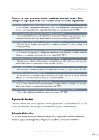 A. Pérez y M.ª C. Martínez




Encuesta de reestructuración de ideas previas del alumnado sobre el falso
concepto de la producción de calor tras la realización de estas experiencias

Responde: ¿Qué es el calor? ¿Cómo se produce? ¿Cómo se mide?
    •  Casi una tercera parte sigue confundiendo el calor con la temperatura; sin embargo saben más
    o menos cómo se produce. Han adquirido el concepto con bastante precisión (7F-8M).
Contesta: ¿Qué es la temperatura? ¿Cómo se produce? ¿Cómo se mide?
   •  Casi una cuarta parte sigue confundiendo la temperatura con el calor aunque tiene idea aproxi-
   mada de cómo se produce. Han adquirido el concepto con bastante precisión (6F-10M).
Responde: ¿Qué es la energía? ¿Cómo se produce? ¿Cómo se mide?
    •  Un único alumno no alcanza a comprender el concepto de energía. Por tanto, ha adquirido el
    concepto (9F-11M).
Contesta. ¿Qué es un cuerpo conductor? ¿Podrías poner dos ejemplos?
   •  Dos alumnos no adquieren el concepto de cuerpo conductor del calor o, al menos, no lo han
   reflejado en la encuesta; en consecuencia, lo han adquirido (9F-10M).
Responde: ¿Qué es un cuerpo aislante? ¿Podrías poner dos ejemplos?
    •  Dos alumnos no adquieren el concepto de cuerpo aislante del calor o, al menos, no lo han refle-
    jado en la encuesta; en consecuencia, lo han adquirido (9F-10M).
Contesta: ¿Qué es una molécula?
   •  Dos alumnos no adquieren el concepto de molécula; en consecuencia, lo han adquirido (9F-10M).
Responde: ¿Qué es la conductividad térmica?
    •  La tercera parte no adquirieron el concepto de conductividad térmica o, al menos, no lo han
    reflejado en la encuesta: en consecuencia, lo adquirieron (5F-9M).
Contesta: ¿Qué es la energía cinética de las moléculas?
   •  Casi la cuarta parte no adquirieron el concepto de energía cinética o, al menos, no lo han refle-
   jado en la encuesta; en consecuencia, lo adquirieron (6F-10M).
¿Los jerséis, los abrigos, las mantas y las bufandas dan calor a las personas que las llevan?
     •  Todo el alumnado ha respondido correctamente, es decir, (9F-12M).


Agradecimientos
Deseamos terminar este artículo expresando nuestro agradecimiento al profesorado de El CSIC en la
Escuela, a la asesoría del CPR (Gijón) y al Aula Virtual del CSIC por su inestimable ayuda.


Referencias bibliográficas
El CSIC en la Escuela. Formación del Profesorado [en línea]: <http://www.csicenlaescuela.csic.es>.
Academic. Agitación térmica [en línea]: <http://www.esacademic.com/dic.nsf/eswiki/47485>.




                                Copia gratuita. Personal free copy   http://libros.csic.es


                                                                                                                          45
 