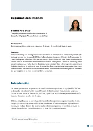 Jugamos con imanes




Beatriz Ruiz Díaz *
Colegio Hispano América de Entrena perteneciente al
Colegio Rural Agrupado Moncalvillo (Entrena). La Rioja



Palabras clave
Dominios magnéticos, polo norte y sur, imán de álnico y de neodimio, brújula de aguja.


Resumen
Este artículo refleja una investigación sobre la enseñanza de la ciencia en las primeras etapas de la edu-
cación, propuesta por el grupo El CSIC en la Escuela, coordinada por el Centro de Profesores y Re-
cursos de Logroño y llevada a cabo por una maestra dentro de un aula rural riojana, que cuenta con
catorce niños/as de cinco años de edad de características heterogéneas. Dentro de este aula y previo
a esta investigación, se realizó durante diez días un proyecto de trabajo sobre magnetismo, con imanes
de álnico, basado en el modelo de imán de polos fijos. Esta experiencia de investigación tiene como
objetivo saber si los/as niños/as son capaces de utilizar el modelo de dominios magnéticos para expli-
car que los polos de un imán pueden cambiarse a voluntad.




Introducción
La investigación que se presenta a continuación surge desde el equipo El CSIC en
la Escuela, en colaboración con el Centro de Profesores y Recursos de Logroño,
donde se nos imparte formación, teórica y práctica, sobre las experiencias científi-
cas que llevamos a cabo en el aula.

El tema elegido para la investigación ha sido el magnetismo aprovechando el mis-
mo grupo control de otras actividades anteriores. Un mes después, aproximada-
mente, se realiza dentro del mismo aula esta investigación; concretamente, en ju-
nio de dos mil diez, coincidiendo con el final del curso académico.




*  E-mail de la autora: bearuiz81@hotmail.com.

                                    © CSIC © del autor o autores / Todos los derechos reservados



                                                                                                             46
 