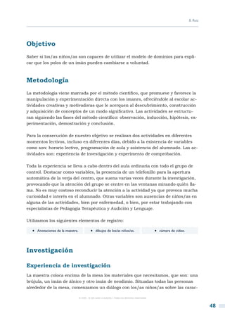 B. Ruiz




Objetivo
Saber si los/as niños/as son capaces de utilizar el modelo de dominios para expli-
car que los polos de un imán pueden cambiarse a voluntad.



Metodología
La metodología viene marcada por el método científico, que promueve y favorece la
manipulación y experimentación directa con los imanes, ofreciéndole al escolar ac-
tividades creativas y motivadoras que le acerquen al descubrimiento, construcción
y adquisición de conceptos de un modo significativo. Las actividades se estructu-
ran siguiendo las fases del método científico: observación, inducción, hipótesis, ex-
perimentación, demostración y conclusión.

Para la consecución de nuestro objetivo se realizan dos actividades en diferentes
momentos lectivos, incluso en diferentes días, debido a la existencia de variables
como son: horario lectivo, programación de aula y asistencia del alumnado. Las ac-
tividades son: experiencia de investigación y experimento de comprobación.

Toda la experiencia se lleva a cabo dentro del aula ordinaria con todo el grupo de
control. Destacar como variables, la presencia de un telefonillo para la apertura
automática de la verja del centro, que suena varias veces durante la investigación,
provocando que la atención del grupo se centre en las ventanas mirando quién lla-
ma. No es muy costoso reconducir la atención a la actividad ya que provoca mucha
curiosidad e interés en el alumnado. Otras variables son ausencias de niños/as en
alguna de las actividades, bien por enfermedad, o bien, por estar trabajando con
especialistas de Pedagogía Terapéutica y Audición y Lenguaje.

Utilizamos los siguientes elementos de registro:

  •  Anotaciones de la maestra.             •  dibujos de los/as niños/as.                       •  cámara de vídeo.


Investigación

Experiencia de investigación
La maestra coloca encima de la mesa los materiales que necesitamos, que son: una
brújula, un imán de álnico y otro imán de neodimio. Situadas todas las personas
alrededor de la mesa, comenzamos un diálogo con los/as niños/as sobre las carac-

                                  © CSIC © del autor o autores / Todos los derechos reservados



                                                                                                                                 48
 