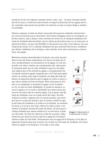 Jugamos con imanes




terísticas de los tres objetos; tamaño, forma, color, uso… Al estar situados alrede-
dor de la mesa, el orden de intervención es según la dirección de las agujas del re-
loj, tomando como punto de partida a la maestra, ya que es quien dirige y modera
la actividad.

Primero cogemos el imán de álnico (conocido del proyecto realizado anteriormen-
te) y los/as alumnos/as lo describen; tiene forma alargada como un rectángulo, es
de dos colores, rojo y blanco, tiene escritas las letras N y S; después hablamos del
imán de neodimio (desconocido), los/as niños/as descubren que es un imán por su
apariencia física, ya que está dividido en dos partes una roja y otra blanca, con sus
respectivas letras, N y S, además hablamos de que material está hecho, neodimio;
por último, hablamos de la brújula, color morado, sirve para orientarnos y dentro
tiene una aguja.

Mientras estamos describiendo la brújula, una niña movién-
dose la toca de forma espontánea y la acerca al imán de ál-
nico, produciéndose un movimiento en la aguja, lo cual sor-
prende a la niña y realiza una exclamación ¡ah!. Aprovecho
la situación para que la niña verbalice lo que ha ocurrido;
nos explica que se ha movido la aguja; y al preguntarle ha-
cia dónde señala la aguja responde que a la N del imán (polo
norte). La misma niña coge la brújula y la aleja del imán de
álnico; al separarla observa que la aguja se vuelve a mover y
que ahora señala la N de la brújula. Esta niña pasa la brú-
jula a su compañero y sacamos la aguja; al ser la prime-
ra vez, el niño no tiene habilidad y le ayuda la maestra. Le
saca la aguja y se la acerca, diciéndole que ahora tiene que
acercar la punta roja de nuestra aguja, con la parte roja del
imán de neodimio, que es el polo norte del imán. El niño
realiza la acción y expresa que le cuesta juntarlo, que tiene
que hacer un poco de fuerza y que se atraen. Suelta la agu-
ja del imán de neodimio y la coloca en la brújula. La maestra
la cierra y se la da a otro niño. Ahora la orden vuelve a ser
colocar la brújula encima del imán de álnico. El niño que la
realiza verbaliza que ahora señala la S, la otra letra, el polo Imagen 1. Representación de
sur del imán. El resto de niños/as están de acuerdo, todos      la experiencia por un alumno.
observan que ahora la punta roja de la aguja de la brújula
señala el polo sur del imán. Nuevamente saco la aguja de la brújula y se la dejo al
siguiente alumno para que la junte con el polo sur del imán de neodimio. De nuevo
coloca la aguja en la brújula y se la deja a otra niña.


                           Copia gratuita. Personal free copy   http://libros.csic.es


                                                                                                49
 