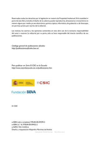 Reservados todos los derechos por la legislación en materia de Propiedad Intelectual. Ni la totalidad ni
parte de este libro, incluido el diseño de la cubierta, puede reproducirse, almacenarse o transmitirse en
manera alguna por medio ya sea electrónico, químico, óptico, informático, de grabación o de fotocopia,
sin permiso previo por escrito de la editorial.

Las noticias, los asertos y las opiniones contenidos en esta obra son de la exclusiva responsabilidad
del autor o autores. La editorial, por su parte, solo se hace responsable del interés científico de sus
publicaciones.




Catálogo general de publicaciones oficiales:
http://publicacionesoficiales.boe.es/




Para publicar en Serie El CSIC en la Escuela:
http://www.csicenlaescuela.csic.es/publicaciones.htm




© CSIC




e-ISBN (obra completa): 978-84-00-09299-3
e-ISBN (n.º 4): 978-84-00-09452-2
e-NIPO: 723-12-032-6
Diseño y maquetación: Alejandro Martínez de Andrés
                               Copia gratuita. Personal free copy   http://libros.csic.es
 