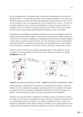 B. Ruiz




En este momento de la actividad surge el comentario espontáneo de un niño del
grupo diciendo: —no entiendo muy bien lo que estamos haciendo, y creo que si po-
nemos la aguja en el polo norte del imán (neodimio), luego señala el norte o el sur,
no sé, creo que el sur y si la ponemos en el sur, señala el sur o no sé—. De este co-
mentario deducimos que el niño ha entendido que al juntar la aguja al imán de
neodimio ocurre un cambio en la aguja que hace que señale el otro polo; aunque
no tiene muy claro qué polo señala cuando la juntamos a uno u otro polo.

Continuamos la actividad y realizamos el último paso que nos quedaba: colocar la
brújula encima del imán de álnico y observar que, nuevamente, indica el polo nor-
te del imán. Al terminar entablamos un diálogo sobre los pasos que hemos seguido
y cada niño/a recuerda lo que ha hecho. En este momento se lanza una pregunta
¿qué hay dentro de un imán? Las respuestas son muy diferentes y muy variadas;
las escuchamos y anotamos en la pizarra: metal y la fuerza, fuerza, polos, hierro.

Como se acerca el final de la jornada, pospongo para el día siguiente, la con-
tinuidad de la investigación y decido que los/as niños/as realicen un dibujo
(Imágenes 1, 2 y 3).




Imagen 2. Representación de la experiencia por un alumno.         Imagen 3. Representación de la experiencia por un alumna.

Al día siguiente, comenzamos recordando la actividad del día anterior, vemos los
dibujos y vuelvo a plantear la pregunta ¿qué hay dentro de un imán? Las respues-
tas siguen escritas en la pizarra y algunos/as niños/as recurren a ella para res-
ponder. No aparecen ideas nuevas, así que continuamos la investigación.

Cogemos un imán de álnico y empezamos a partirlo, primero lo tiramos al suelo y
se rompe en dos trozos no homogéneos; los/as niños/as recogen los trozos del sue-
lo y comprobamos que son imanes y que siguen teniendo dos polos, norte y sur.
Seguimos partiendo el imán ahora usamos el martillo y de un golpe aparecen unos
cuantos trozos de diferentes formas y tamaños. La maestra coge de dos en dos tro-

                                   © CSIC © del autor o autores / Todos los derechos reservados



                                                                                                                               50
 