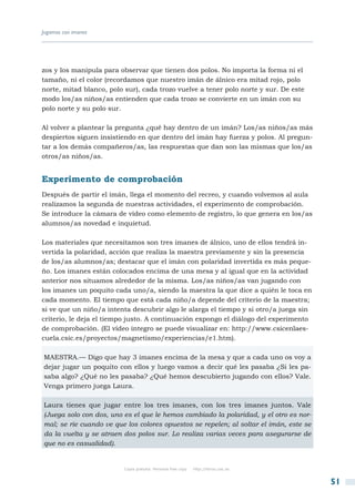 Jugamos con imanes




zos y los manipula para observar que tienen dos polos. No importa la forma ni el
tamaño, ni el color (recordamos que nuestro imán de álnico era mitad rojo, polo
norte, mitad blanco, polo sur), cada trozo vuelve a tener polo norte y sur. De este
modo los/as niños/as entienden que cada trozo se convierte en un imán con su
polo norte y su polo sur.

Al volver a plantear la pregunta ¿qué hay dentro de un imán? Los/as niños/as más
despiertos siguen insistiendo en que dentro del imán hay fuerza y polos. Al pregun-
tar a los demás compañeros/as, las respuestas que dan son las mismas que los/as
otros/as niños/as.


Experimento de comprobación
Después de partir el imán, llega el momento del recreo, y cuando volvemos al aula
realizamos la segunda de nuestras actividades, el experimento de comprobación.
Se introduce la cámara de vídeo como elemento de registro, lo que genera en los/as
alumnos/as novedad e inquietud.

Los materiales que necesitamos son tres imanes de álnico, uno de ellos tendrá in-
vertida la polaridad, acción que realiza la maestra previamente y sin la presencia
de los/as alumnos/as; destacar que el imán con polaridad invertida es más peque-
ño. Los imanes están colocados encima de una mesa y al igual que en la actividad
anterior nos situamos alrededor de la misma. Los/as niños/as van jugando con
los imanes un poquito cada uno/a, siendo la maestra la que dice a quién le toca en
cada momento. El tiempo que está cada niño/a depende del criterio de la maestra;
si ve que un niño/a intenta descubrir algo le alarga el tiempo y si otro/a juega sin
criterio, le deja el tiempo justo. A continuación expongo el diálogo del experimento
de comprobación. (El vídeo íntegro se puede visualizar en: http://www.csicenlaes-
cuela.csic.es/proyectos/magnetismo/experiencias/e1.htm).

MAESTRA.— Digo que hay 3 imanes encima de la mesa y que a cada uno os voy a
dejar jugar un poquito con ellos y luego vamos a decir qué les pasaba ¿Si les pa-
saba algo? ¿Qué no les pasaba? ¿Qué hemos descubierto jugando con ellos? Vale.
Venga primero juega Laura.

Laura tienes que jugar entre los tres imanes, con los tres imanes juntos. Vale
(Juega solo con dos, uno es el que le hemos cambiado la polaridad, y el otro es nor-
mal; se ríe cuando ve que los colores opuestos se repelen; al soltar el imán, este se
da la vuelta y se atraen dos polos sur. Lo realiza varias veces para asegurarse de
que no es casualidad).


                          Copia gratuita. Personal free copy   http://libros.csic.es


                                                                                        51
 