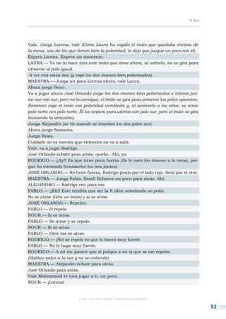 B. Ruiz




Vale. Juega Lorena, vale (Como Laura ha cogido el imán que quedaba encima de
la mesa, uno de los que tienen bien la polaridad, le dejo que juegue un poco con él).
Espera Lorena. Espera un momento.
LAURA.— Ya no lo hace (con este imán que tiene ahora, al soltarlo, no se gira para
atraerse al polo igual).
 A ver con estos dos (y coge los dos imanes bien polarizados).
MAESTRA.— Juega un poco Lorena ahora, vale Laura.
Ahora juega Nour.
Va a jugar ahora José Orlando (coge los dos imanes bien polarizados e intenta jun-
tar sur con sur, pero no lo consigue, el imán se gira para atraerse los polos opuestos.
Entonces coge el imán con polaridad cambiada y, al acercarlo a los otros, se atrae
polo norte con polo norte. Él los separa para unirlos con polo sur, pero el imán se gira
buscando la atracción).
Juega Alejandro (se ríe cuando se imantan los dos polos sur).
Ahora juega Samanta.
Juega Brais.
Cuidado no os mováis que entonces no va a salir.
Vale, va a jugar Rodrigo.
José Orlando échate para atrás, «porfa». Ahí, ya.
RODRIGO.— ¡¡Ay!! Es que tiene poca fuerza (Se le caen los imanes a la mesa, por-
que ha intentado levantarlos los tres juntos).
JOSÉ ORLANDO.— No tiene fuerza. Rodrigo ponlo por el lado rojo. Será por el otro.
MAESTRA.— Juega Pablo. Ssss!! Echaros un poco para atrás. Ahí.
ALEJANDRO.— Rodrigo ven para ese.
PABLO.— ¡¡Eh!! Este tendría que ser la N (dice señalando un polo).
No se atrae (Gira un imán) y si se atrae.
JOSÉ ORLANDO.— Repelen.
PABLO.— O repele.
NOUR.— Si se atrae.
PABLO.— Se atrae y se repele.
NOUR.— Si se atrae.
PABLO.— Otra vez se atrae.
RODRIGO.— ¡No! se repele es que lo haces muy fuerte.
PABLO.— No lo hago muy fuerte.
RODRIGO.— A mí me parece que sí porque a mi sí que se me repelía.
(Hablan todos a la vez y no se entiende)
MAESTRA.— Alejandro échate para atrás.
José Orlando para atrás.
Vale Mohammed te toca jugar a ti, un poco.
NOUR.— ¡Lorena!


                          © CSIC © del autor o autores / Todos los derechos reservados



                                                                                                   52
 