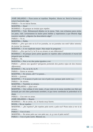 Jugamos con imanes




JOSÉ ORLANDO.— Pues antes se repelían. Repelen. Ahora no. Será la fuerza que
estará haciendo algo.
PABLO.— Yo no hacía fuerza.
MAESTRA.— Ssss!
RODRIGO.— Sí porque se tenían que repeler.
MAESTRA.— Vale. Mohammed déjalos en la mesa. Vale, nos echamos para atrás,
un paso, vale. Levantamos la mano para hablar y esperamos a que Beatriz diga
nuestro nombre. ¿Alguien ha descubierto algo?
PABLO.— Yo sí.
MAESTRA.— Pablo.
PABLO.— ¿Por qué este en la S se juntaba, no se juntaba con este? (dice intenta-
do juntar los imanes)
MAESTRA.— A ver explícalo mejor. Haz mejor la pregunta.
PABLO.— ¿Por qué la S y la N no se atraen si son diferentes?
RODRIGO.— Si porque pone polos iguales se repelen (dice señalando el mural del
proyecto que se hizo).
PABLO.— Si.
MAESTRA.— Pon a ver dos polos iguales a ver.
PABLO.— ¿Estos son iguales? (pregunta juntando dos partes rojas de dos imanes
diferentes).
RODRIGO.— No, es la S y la N.
PABLO.— Estos se atraen.
MAESTRA.— Se atraen, ah! Y si pones…
NOUR.— ¡Lorena!
MAESTRA.— Y si pones el polo sur con el polo sur, porque polo norte y p…
PABLO.— Se atraen.
MAESTRA.— También se atraen.
JOSÉ ORLANDO.— ¡Qué raro!
MAESTRA.— Oye utiliza el otro imán, el que está en la mesa (cambia uno bien po-
larizado por otro bien polarizado también; el que tiene cambiada la polaridad no lo
deja).
PABLO.— Con este se atrae.
JOSÉ ORLANDO.— Repele.
RODRIGO.— No se atrae, no, lo harás muy fuerte.
NOUR.— No se repelen.
MAESTRA.— ¿Se repelen? ¿Se repelen polo norte y polo sur? Pues mira a ver si se
atraen…
PABLO.— Con el otro.
MAESTRA.— Se atrae polo sur con polo sur, si ¿y con el polo norte?
PABLO.— Con el polo norte. Mmmm no.


                        Copia gratuita. Personal free copy   http://libros.csic.es


                                                                                      53
 