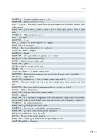 B. Ruiz




RODRIGO.— Aunque tenía que ser al revés.
MAESTRA.— Tenía que ser al revés.
PABLO.— Este si se atrae (cuando junta los polos opuestos de los dos imanes bien.
polarizados).
MAESTRA.— ¡Ah! O sea ¿Cuál es el imán al que le pasa algo? ¿A cuál imán le pasa
algo?
RODRIGO.— Al pequeño me parece.
PABLO.— A este.
MAESTRA.— A ese.
PABLO.— Porque los juntos iguales y se pegan.
MAESTRA.— Y se atraen.
PABLO.— Los junto diferentes y no se atraen.
JOSÉ ORLANDO.— Repele.
RODRIGO.— Repeler.
MAESTRA.— Oye ¿Qué le habrá pasado a ese imán?
RODRIGO.— Nos hemos confundido.
LAURA.— Que lo hemos hecho mal.
MAESTRA.— ¿Eh?
LAURA.— Que lo hemos hecho mal.
NOUR.— No.
JOSÉ ORLANDO.— Lo hemos hecho bien.
MAESTRA.— Estamos investigando que a un imán de esos tres le pasa algo.
RODRIGO.— Al pequeño.
MAESTRA.— Al pequeño ¿Y qué le puede pasar a ese imán?
LAURA.— Pues que como está roto y los otros están bien, pues entonces se pone
mal.
MAESTRA.— Pero Laura ¿Qué pasaba cuando se rompía un imán?
LAURA.— Que se hacían dos.
MAESTRA.— Que se convertían en dos imanes.
LAURA.— ¿Pero?
MAESTRA.— Y si se seguía rompiendo como está mañana, que hemos estado ven-
ga romper el imán seguían haciéndose imanes, verdad, con polo norte y polo sur.
RODRIGO.— Se había confundido.
MAESTRA.— ¿Qué le pasará a ese imán?
RODRIGO.— Que se han confundido, eso estoy seguro.
MAESTRA.— ¿De qué se han confundido Rodrigo?
RODRIGO.— Del papel de la S y la N.
LAURA.— No que lo ha hecho Beatriz.
MAESTRA.— O sea ¿Qué pasará con los polos? Que están…
JOSÉ ORLANDO.— Al revés.


                        © CSIC © del autor o autores / Todos los derechos reservados



                                                                                                 54
 
