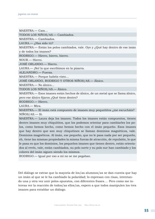 Jugamos con imanes




MAESTRA.— Cam…
TODOS LOS NIÑOS/AS.— Cambiados.
MAESTRA.— Cambiados.
LAURA.— ¿Has sido tú?
MAESTRA.— Están los polos cambiados, vale. Oye y ¿Qué hay dentro de ese imán
y de todos los imanes?
RODRIGO.— Hierro, hierro, hierro.
NOUR.— Hierro.
JOSÉ ORLANDO.— Hierro.
LAURA.— ¡No! lo que escribimos en la pizarra.
ALEJANDRO.— Fuerza.
MAESTRA.— Porque habéis visto…
JOSÉ ORLANDO, RODRIGO Y OTROS NIÑOS/AS.— Álnico.
MAESTRA.— No álnico…
TODOS LOS NIÑOS/AS.— Álnico.
MAESTRA.— Esos imanes están hechos de álnico, de un metal que se llama álnico,
pero ese álnico fijaros ¿Qué tiene dentro?
RODRIGO.— Hierro.
LAURA.— Mira.
MAESTRA.— El imán está compuesto de imanes muy pequeñitos ¿me escucháis?
NIÑOS/AS.— Sí.
MAESTRA.— Laura deja los imanes. Todos los imanes están compuestos, tienen
dentro imanes muy chiquititos, que los podemos orientar para cambiarles los po-
los, como hemos hecho, como hemos hecho con el imán pequeño. Esos imanes
que hay dentro que son muy chiquitines se llaman dominios magnéticos, vale.
Dominios magnéticos. Al imán, ese pequeño, que no le pasa nada por ser pequeño,
eh, tiene las mismas propiedades la misma fuerza de atracción, de repulsión, lo que
le pasa es que los dominios, los pequeños imanes que tienen dentro, están orienta-
dos al revés, vale, están cambiados, su polo norte y su polo sur han cambiado y los
colores del imán siguen siendo los mismos.
RODRIGO.— Igual por eso a mí no se me pegaban.




Del diálogo se extrae que la mayoría de los/as alumnos/as se dan cuenta que hay
un imán al que se le ha cambiado la polaridad; lo expresan con risas, intentan-
do una y otra vez unir polos opuestos, con diferentes frases…. Pero como me in-
teresa ver la reacción de todos/as ellos/as, espero a que todos manipulen los tres
imanes para entablar un diálogo.




                        Copia gratuita. Personal free copy   http://libros.csic.es


                                                                                      55
 