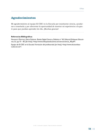 B. Ruiz




Agradecimientos

Mi agradecimiento al equipo El CSIC en la Escuela por enseñarme ciencia, ayudar-
me a enseñarla y por ofrecerme la oportunidad de mostrar mi experiencia a la gen-
te para que puedan aprender de ella. ¡Muchas gracias!



Referencias Bibliográficas
Navarrete Martínez, María Dolores. Revista Digital Ciencia y Didáctica nº 48. Editorial Enfoques Educati-
vos, S.L. pp 73 – 85. [En línea]: <http://www.enfoqueseducativos.es/ciencia/ciencia_48.pdf>.
Equipo de El CSIC en la Escuela. Formación del profesorado [en línea]: <http://www.elcsicenlaes-
cuela.csic.es/>.




                               © CSIC © del autor o autores / Todos los derechos reservados



                                                                                                             56
 