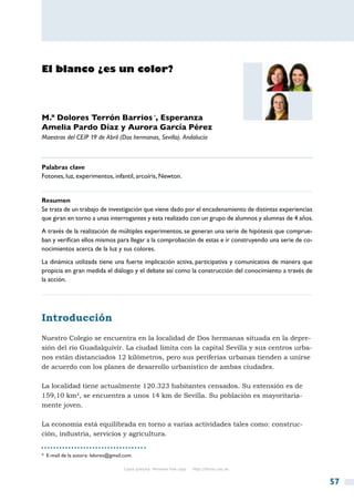 El blanco ¿es un color?




M.ª Dolores Terrón Barrios *, Esperanza
Amelia Pardo Díaz y Aurora García Pérez
Maestras del CEIP 19 de Abril (Dos hermanas, Sevilla). Andalucía



Palabras clave
Fotones, luz, experimentos, infantil, arcoíris, Newton.


Resumen
Se trata de un trabajo de investigación que viene dado por el encadenamiento de distintas experiencias
que giran en torno a unas interrogantes y esta realizado con un grupo de alumnos y alumnas de 4 años.
A través de la realización de múltiples experimentos, se generan una serie de hipótesis que comprue-
ban y verifican ellos mismos para llegar a la comprobación de estas e ir construyendo una serie de co-
nocimientos acerca de la luz y sus colores.
La dinámica utilizada tiene una fuerte implicación activa, participativa y comunicativa de manera que
propicia en gran medida el diálogo y el debate así como la construcción del conocimiento a través de
la acción.




Introducción
Nuestro Colegio se encuentra en la localidad de Dos hermanas situada en la depre-
sión del río Guadalquivir. La ciudad limita con la capital Sevilla y sus centros urba-
nos están distanciados 12 kilómetros, pero sus periferias urbanas tienden a unirse
de acuerdo con los planes de desarrollo urbanístico de ambas ciudades.

La localidad tiene actualmente 120.323 habitantes censados. Su extensión es de
159,10 km², se encuentra a unos 14 km de Sevilla. Su población es mayoritaria-
mente joven.

La economía está equilibrada en torno a varias actividades tales como: construc-
ción, industria, servicios y agricultura.


*  E-mail de la autora: lalores@gmail.com.

                                      Copia gratuita. Personal free copy   http://libros.csic.es


                                                                                                         57
 