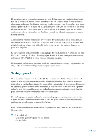 El blanco ¿es un color?




El nuevo centro se encuentra ubicado en una de las zonas de crecimiento urbanís-
tico de la localidad, donde se han construido en los últimos años varias urbaniza-
ciones ocupadas por familias de padres y madres jóvenes que demandan una plaza
escolar para sus hijos e hijas. En su gran mayoría trabajan en profesiones de nivel
económico medio, interesados por la educación de sus hijos e hijas. La situación
socio-económica y cultural de las familias que asisten al centro responde a un per-
fil muy similar.

Asisten niños y niñas de familias procedentes de varias zonas de la población, al
ser un centro de nueva creación recoge una matrícula de procedencia diversa: del
propio barrio en el que está ubicado, de la zona centro y de algunos barrios un
poco más alejados.

La investigación se ha realizado con un grupo de 25 alumnos de 4 años, de los cua-
les 13 son niños y 12 niñas. De este grupo, 4 son de nueva incorporación durante
este curso (2010/2011), el resto empezó el curso anterior.

El alumnado es bastante inquieto, ávido de conocimiento, curioso y explorador, por
ello, no ha sido difícil trabajar la investigación con ellos.



Trabajo previo
Comenzamos nuestro estudio el día 16 de noviembre de 2010. Nuestro alumnado
desde el año anterior venía trabajando con el método científico cuando investiga-
mos sobre la molécula de agua. Por tanto ellos ya conocían el proceso, es decir, que
en primer lugar se observaba el fenómeno, a continuación se elaboraban hipótesis
sobre lo ocurrido, seguidamente se realizaban los experimentos de comprobación
para concluir con la documentación de los resultados.

Sin embargo, para poder realizar la experiencia propuesta, empezamos en primer
lugar a estudiar primero el camino de la luz. Así pues comenzamos descubriendo
cuáles eran las ideas que tenían sobre la luz.

Para ello lanzamos al grupo una serie de preguntas sobre la luz y recogimos sus
ideas previas:

?? ¿Qué es la luz?
     • Una cosa que sirve para ver las cosas.
     • La bombilla.


                          © CSIC © del autor o autores / Todos los derechos reservados



                                                                                         58
 