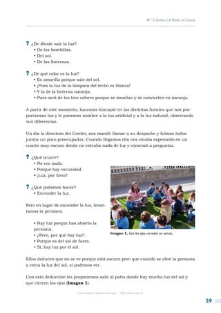 M.ª D.Terrón, E. A. Pardo y A. García




?? ¿De dónde sale la luz?
   • De las bombillas.
   • Del sol.
   • De las linternas.

?? ¿De qué color es la luz?
   • Es amarilla porque sale del sol.
   • ¡Pues la luz de la lámpara del techo es blanca!
   • Y la de la linterna naranja.
   • Pues será de los tres colores porque se mezclan y se convierten en naranja.

A partir de este momento, hacemos hincapié en las distintas fuentes que nos pro-
porcionan luz y le ponemos nombre a la luz artificial y a la luz natural, observando
sus diferencias.

Un día la directora del Centro, nos mandó llamar a su despacho y fuimos todos
juntos un poco preocupados. Cuando llegamos ella nos estaba esperando en un
cuarto muy oscuro donde no entraba nada de luz y comenzó a preguntar.

?? ¿Qué ocurre?
   • No veo nada.
   • Porque hay oscuridad.
   • ¡Luz, por favor!

?? ¿Qué podemos hacer?
   • Encender la luz.

Pero en lugar de encender la luz, levan-
tamos la persiana.

   • Hay luz porque has abierto la
   persiana.
                                                        Imagen 1. Con los ojos cerrados no vemos.
   • ¿Pero, por qué hay luz?
   • Porque es del sol de fuera.
   • Si, hay luz por el sol.

Ellos deducen que no se ve porque está oscuro pero que cuando se abre la persiana
y entra la luz del sol, si podemos ver.

Con esta deducción les proponemos salir al patio donde hay mucha luz del sol y
que cierren los ojos (Imagen 1).

                            Copia gratuita. Personal free copy   http://libros.csic.es


                                                                                                                                 59
 