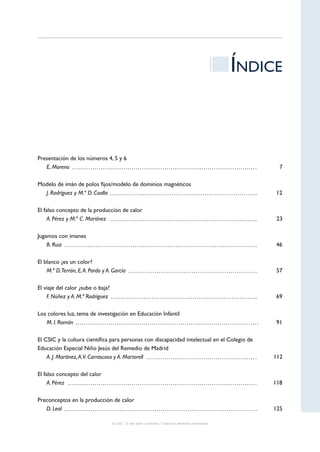 Índice



Presentación de los números 4, 5 y 6
   Moreno
   E.                                                                                                   7

Modelo de imán de polos fijos/modelo de dominios magnéticos
   Rodríguez y M.ª D. Coalla
  J.                                                                                                   12

El falso concepto de la producción de calor
   Pérez y M.ª C. Martínez
     A.                                                                                                23

Jugamos con imanes
   Ruiz
    B.                                                                                                 46

El blanco ¿es un color?
   D.Terrón, E. A. Pardo y A. García
    M.ª                                                                                                57

El viaje del calor ¿sube o baja?
   Núñez y A. M.ª Rodríguez
    F.                                                                                                 69

Los colores luz, tema de investigación en Educación Infantil
   I. Román
   M.                                                                                                  91

El CSIC y la cultura científica para personas con discapacidad intelectual en el Colegio de
Educación Especial Niño Jesús del Remedio de Madrid
   J. Martínez, A.V. Carrascosa y A. Martorell
    A.                                                                                                112

El falso concepto del calor
   Pérez
     A.                                                                                               118

Preconceptos en la producción de calor
   Leal
   D.                                                                                                 125

                                   © CSIC © del autor o autores / Todos los derechos reservados
 