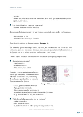 El blanco ¿es un color?




     • No veo.
     • Yo no veo porque los ojos son las bolitas esas para que podamos ver y si los
     tapamos, no vemos.

?? Pero si aquí hay luz, ¿por qué no vemos?
     • Porque tenemos los ojos cerrados

Entonces reflexionamos sobre lo que hemos necesitado para poder ver las cosas.

     • Necesitamos la luz.
     • Y también tener los ojos abiertos.

Este descubrimiento lo documentamos (Imagen 2).

Sin embargo queríamos llegar a más, es decir, no solo bastaba con saber qué nece-
sitábamos para ver las cosas, sino que era necesario que el alumnado conociera el
fenómeno que se produce para que podamos ver esas cosas.

De esta forma volvimos a la habitación oscura del principio y preguntamos.

?? ¿Quiénes estamos aquí?
     • La seño Lores.
     • Y la seño Aurora.
     • Y los niños y las niñas.

Con esta certeza, pues éramos las per-
sonas que habíamos entrado en la ha-
bitación, levantamos las persianas y
descubrimos que también la señorita
Esperanza estaba dentro.
                                                        Imagen 2. Dibujamos nuestra experiencia.
     • ¡Anda, pero dónde estabas tú!
     • Aquí, pero no me veíais.
     • Claro porque estaba todo oscuro.
     • Y ahora te vemos porque has levantado la persiana.
     • Si, y porque entra la luz por la ventana.

?? ¿Y dónde va la luz que entra por la ventana?
     • La luz es mágica.
     • Va a todas las cosas.
     • Si, la luz también va a los ojos por eso podemos ver.

                           © CSIC © del autor o autores / Todos los derechos reservados



                                                                                                   60
 
