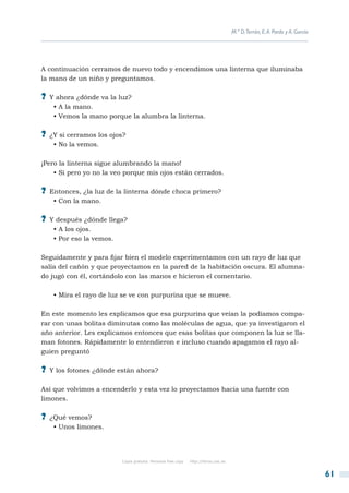 M.ª D.Terrón, E. A. Pardo y A. García




A continuación cerramos de nuevo todo y encendimos una linterna que iluminaba
la mano de un niño y preguntamos.

?? Y ahora ¿dónde va la luz?
   • A la mano.
   • Vemos la mano porque la alumbra la linterna.

?? ¿Y si cerramos los ojos?
   • No la vemos.

¡Pero la linterna sigue alumbrando la mano!
    • Si pero yo no la veo porque mis ojos están cerrados.

?? Entonces, ¿la luz de la linterna dónde choca primero?
   • Con la mano.

?? Y después ¿dónde llega?
   • A los ojos.
   • Por eso la vemos.

Seguidamente y para fijar bien el modelo experimentamos con un rayo de luz que
salía del cañón y que proyectamos en la pared de la habitación oscura. El alumna-
do jugó con él, cortándolo con las manos e hicieron el comentario.

   • Mira el rayo de luz se ve con purpurina que se mueve.

En este momento les explicamos que esa purpurina que veían la podíamos compa-
rar con unas bolitas diminutas como las moléculas de agua, que ya investigaron el
año anterior. Les explicamos entonces que esas bolitas que componen la luz se lla-
man fotones. Rápidamente lo entendieron e incluso cuando apagamos el rayo al-
guien preguntó

?? Y los fotones ¿dónde están ahora?

Así que volvimos a encenderlo y esta vez lo proyectamos hacia una fuente con
limones.

?? ¿Qué vemos?
   • Unos limones.




                         Copia gratuita. Personal free copy   http://libros.csic.es


                                                                                                                              61
 