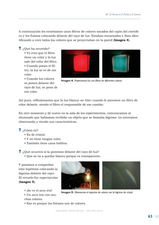 M.ª D.Terrón, E. A. Pardo y A. García




A continuación les enseñamos unos filtros de colores sacados del cajón del científi-
co y los fuimos colocando delante del rayo de luz. Estaban encantados e iban iden-
tificando a coro todos los colores que se proyectaban en la pared (Imagen 4).

?? ¿Qué ha ocurrido?
   • Yo creo que el filtro
   tiene un color y la luz
   sale del color del filtro.
   • Cuando pones el fil-
   tro, la luz se ve de ese
   color.
   • Cuando los colores
                                    Imagen 4. Proyectamos luz con filtros de diferentes colores.
   se ponen delante del
   rayo de luz, se pone de
   ese color.

Así pues, reflexionamos que la luz blanca «se tiñe» cuando le ponemos un filtro de
color delante, siendo el filtro el responsable de ese cambio.

En otro momento y de nuevo en la sala de los experimentos, comunicamos al
alumnado que habíamos recibido un objeto que se llamaba lágrima. Lo estuvimos
observando y viendo sus características.

?? ¿Cómo es?
   • Es de cristal.
   • Y no tiene ningún color.
   • También tiene unos bollitos.

?? ¿Qué ocurrirá si la ponemos delante del rayo de luz?
   • Que se va a quedar blanco porque es transparente.

Y pasamos a comprobar
esta hipótesis colocando la
lágrima delante del rayo.
El revuelo fue espectacular
(Imagen 5).

   • ¡Se ve el arco iris!
                             Imagen 5. Obtenemos el espectro de colores con la lágrima de cristal.
   • Un arco iris con mu-
   chos colores.
   • Eso es porque los fotones son de colores.

                              Copia gratuita. Personal free copy   http://libros.csic.es


                                                                                                                                   63
 