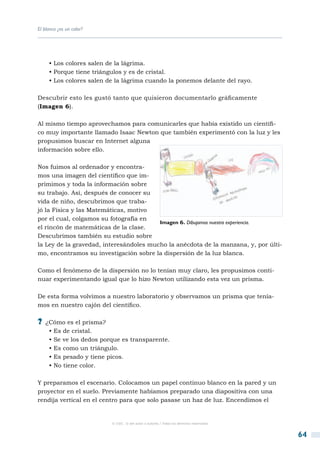 El blanco ¿es un color?




     • Los colores salen de la lágrima.
     • Porque tiene triángulos y es de cristal.
     • Los colores salen de la lágrima cuando la ponemos delante del rayo.

Descubrir esto les gustó tanto que quisieron documentarlo gráficamente
(Imagen 6).

Al mismo tiempo aprovechamos para comunicarles que había existido un científi-
co muy importante llamado Isaac Newton que también experimentó con la luz y les
propusimos buscar en Internet alguna
información sobre ello.

Nos fuimos al ordenador y encontra-
mos una imagen del científico que im-
primimos y toda la información sobre
su trabajo. Así, después de conocer su
vida de niño, descubrimos que traba-
jó la Física y las Matemáticas, motivo
por el cual, colgamos su fotografía en
                                         Imagen 6. Dibujamos nuestra experiencia.
el rincón de matemáticas de la clase.
Descubrimos también su estudio sobre
la Ley de la gravedad, interesándoles mucho la anécdota de la manzana, y, por últi-
mo, encontramos su investigación sobre la dispersión de la luz blanca.

Como el fenómeno de la dispersión no lo tenían muy claro, les propusimos conti-
nuar experimentando igual que lo hizo Newton utilizando esta vez un prisma.

De esta forma volvimos a nuestro laboratorio y observamos un prisma que tenía-
mos en nuestro cajón del científico.

?? ¿Cómo es el prisma?
     • Es de cristal.
     • Se ve los dedos porque es transparente.
     • Es como un triángulo.
     • Es pesado y tiene picos.
     • No tiene color.

Y preparamos el escenario. Colocamos un papel continuo blanco en la pared y un
proyector en el suelo. Previamente habíamos preparado una diapositiva con una
rendija vertical en el centro para que solo pasase un haz de luz. Encendimos el


                          © CSIC © del autor o autores / Todos los derechos reservados



                                                                                         64
 