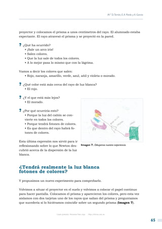 M.ª D.Terrón, E. A. Pardo y A. García




proyector y colocamos el prisma a unos centímetros del rayo. El alumnado estaba
expectante. El rayo atravesó el prisma y se proyectó en la pared.

?? ¿Qué ha ocurrido?
   • ¡Sale un arco iris!
   • Salen colores.
   • Que la luz sale de todos los colores.
   • A lo mejor pasa lo mismo que con la lágrima.

Vamos a decir los colores que salen:
   • Rojo, naranja, amarillo, verde, azul, añil y violeta o morado.

?? ¿Qué color está más cerca del rayo de luz blanca?
   • El rojo.

?? ¿Y el que está más lejos?
   • El morado.

?? ¿Por qué ocurriría esto?
   • Porque la luz del cañón se con-
   vierte en todos los colores.
   • Porque tendrá fotones de colores.
   • Es que dentro del rayo habrá fo-
   tones de colores.

Esta última expresión nos sirvió para ir
reflexionando sobre lo que Newton des-                Imagen 7. Dibujamos nuestra experiencia.
cubrió acerca de la dispersión de la luz
blanca.



¿Tendrá realmente la luz blanca
fotones de colores?
Y propusimos un nuevo experimento para comprobarlo.

Volvimos a situar el proyector en el suelo y volvimos a colocar el papel continuo
para hacer pantalla. Colocamos el prisma y aparecieron los colores, pero esta vez
aislamos con dos tarjetas uno de los rayos que salían del prisma y preguntamos
que sucedería si lo hiciéramos coincidir sobre un segundo prisma (Imagen 7).


                          Copia gratuita. Personal free copy   http://libros.csic.es


                                                                                                                               65
 