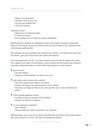 El blanco ¿es un color?




     • Ponlo, a ver que pasa.
     • Volverá a salir el arco iris.
     • Yo creo que saldrán dos.
     • Se verá lo mismo.

Aislamos el rayo:
    • Sale la luz con fotones azules.
    • Y ahora son rojos.
    • Con el prisma se ven todos los colores separados.

Efectivamente y después de reflexionar sobre lo que había ocurrido el alumnado
llega a la conclusión de que los fotones de la luz son de colores. Por supuesto lo do-
cumentamos gráficamente.

Sin embargo aún nos quedaba una cuestión por resolver; si lo fotones de la luz son
de colores, ¿por qué el rayo de luz del cañón sale blanco?

Con esta pregunta en el aire, y ya que teníamos cerca la caja de objetos del cientí-
fico, cogimos una lupa y la acercamos a unos centímetros del prisma que teníamos
colocado y observamos que en el foco de la lupa aparecía el color blanco.

?? ¿Qué ocurre?
     • Se pone blanca.
     • Porque no tiene bollitos y no sale el arco iris.

?? ¿De dónde salen entonces los colores?
     • De la luz porque tiene fotones de colores.
     • Porque los fotones de colores están en la luz blanca.
     • Si porque yo tengo un libro en mi casa que dice que la luz es de todos los
     colores.

?? ¿Pero cuándo podemos verlos?
     • Cuando le pones el prisma con los bollitos.
     • Porque los colores se separan.

?? ¿Y si le quitamos el prisma?
     • Se ve blanca.
     • Porque todos los colores se juntan y se ve blanco.

Reflexionamos, pues, que la luz blanca está formada por fotones de los siete colores
que entran juntos en el ojo y nos dan la sensación de blanco.

                             © CSIC © del autor o autores / Todos los derechos reservados



                                                                                            66
 