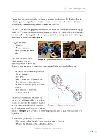 M.ª D.Terrón, E. A. Pardo y A. García




Y para fijar bien este modelo, volvimos a repasar los trabajos de Newton descu-
briendo que él comprobó este fenómeno con un disco de siete colores. Como nos
pareció muy interesante quisimos ponerlo en práctica.

En un CD de música, pegamos un círculo de papel de su mismo diámetro, aguje-
reado en el centro y dividimos su superficie en siete porciones, coloreándolas con
los siete colores del espectro. En el agujero central introdujimos una varilla y pre-
guntamos al alumnado (Imagen 8).

?? ¿Qué es esto?
    • Un CD.
    • Y tiene colores.
    • Los colores del arco
    iris.

Informamos a nuestros
                           Imagen 8. Experimentamos con el disco de Newton.
niños y niñas que he-
mos construido el disco de
Newton y que vamos a probar que ocurre cuando da vueltas rápidamente.

    • El disco da vueltas muy rápido.
    • Se ve blanco.
    • No, gris.
    • Los colores han desaparecido.
    • Los colores están rodando.
    • Están los colores, pero están en
    blanco.
    • Los colores se mezclan.
    • Y se ve blanco.

Finalmente hicimos la reflexión so-
bre lo que había ocurrido, entendien-
do que los colores del espectro cuando
se juntan dan la sensación de blan-      Imagen 9. Dibujamos nuestra experiencia.
co. Registramos gráficamente el expe-
rimento (Imagen 9) y volvimos a hacer la pregunta con la que comenzamos esta
experiencia:

?? Entonces, ¿el blanco es un color?
    • No, es que todos los colores se juntan y sale el blanco.
    • Dentro del blanco están todos los colores.

                             Copia gratuita. Personal free copy   http://libros.csic.es


                                                                                                                                  67
 