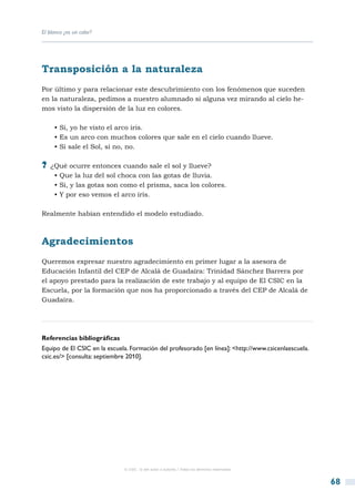 El blanco ¿es un color?




Transposición a la naturaleza
Por último y para relacionar este descubrimiento con los fenómenos que suceden
en la naturaleza, pedimos a nuestro alumnado si alguna vez mirando al cielo he-
mos visto la dispersión de la luz en colores.

     • Si, yo he visto el arco iris.
     • Es un arco con muchos colores que sale en el cielo cuando llueve.
     • Si sale el Sol, si no, no.

?? ¿Qué ocurre entonces cuando sale el sol y llueve?
     • Que la luz del sol choca con las gotas de lluvia.
     • Si, y las gotas son como el prisma, saca los colores.
     • Y por eso vemos el arco iris.

Realmente habían entendido el modelo estudiado.



Agradecimientos
Queremos expresar nuestro agradecimiento en primer lugar a la asesora de
Educación Infantil del CEP de Alcalá de Guadaíra: Trinidad Sánchez Barrera por
el apoyo prestado para la realización de este trabajo y al equipo de El CSIC en la
Escuela, por la formación que nos ha proporcionado a través del CEP de Alcalá de
Guadaíra.




Referencias bibliográficas
Equipo de El CSIC en la escuela. Formación del profesorado [en línea]: <http://www.csicenlaescuela.
csic.es/> [consulta: septiembre 2010].




                              © CSIC © del autor o autores / Todos los derechos reservados



                                                                                                      68
 