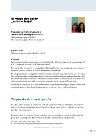 El viaje del calor
¿sube o baja?


Fuensanta Núñez Lozano y
Ana María Rodríguez García *
Maestras de Educación Infantil del
CP Severo Ochoa (Gijón). Principado de Asturias




Palabras clave
Calor, temperatura, modelo, educación infantil.


Resumen
La investigación que presentamos, en este artículo, describe diferentes experiencias propuestas por el
CSIC y dirigidas a todo el Ciclo de Educación Infantil.
En nuestro taller el ambiente es investigador, realizamos diferentes experiencias que nos permiten re-
correr un camino y construir el modelo sobre calor y temperatura.
En esta propuesta de investigación describimos cómo evoluciona su pensamiento y conocimientos,
para ello seguimos los pasos que caracterizan al método científico: observar, preguntar, formular hipó-
tesis, experimentar para confirmar o refutar esas hipótesis, obtener conclusiones que les permitan mo-
dificar sus planteamientos iniciales, y transmitir resultados (de forma oral, gráfica, escrita).
Analizamos el cambio que se va produciendo con las propuestas planteadas para llegar a concluir si la
ropa de abrigo como bufandas, jerséis, guantes, gorros, mantas… son o no fuentes de calor.




Propuesta de investigación
El CSIC en la Escuela a través del CPR de Gijón nos invita a participar en una pro-
puesta de investigación con nuestros alumnos/as, cuyo objeto es saber si los abri-
gos dan o no dan calor.

Recorreremos un camino donde intentaremos acompañar a nuestros alumnos/as
para que sean capaces de construir el modelo sobre calor y temperatura.


*  E-mail de las autoras: fuensantnl@educastur.princast.es; mariaur@educastur.princast.es.

                                      Copia gratuita. Personal free copy   http://libros.csic.es


                                                                                                          69
 