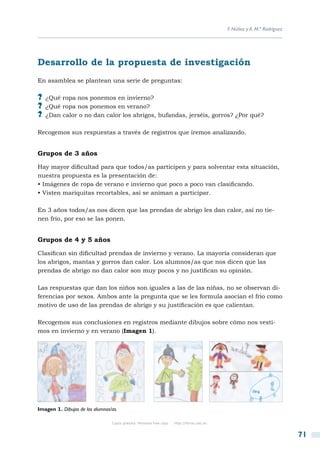 F. Núñez y A. M.ª Rodríguez




Desarrollo de la propuesta de investigación
En asamblea se plantean una serie de preguntas:

?? ¿Qué ropa nos ponemos en invierno?
?? ¿Qué ropa nos ponemos en verano?
?? ¿Dan calor o no dan calor los abrigos, bufandas, jerséis, gorros? ¿Por qué?

Recogemos sus respuestas a través de registros que iremos analizando.


Grupos de 3 años

Hay mayor dificultad para que todos/as participen y para solventar esta situación,
nuestra propuesta es la presentación de:
• Imágenes de ropa de verano e invierno que poco a poco van clasificando.
• Visten mariquitas recortables, así se animan a participar.

En 3 años todos/as nos dicen que las prendas de abrigo les dan calor, así no tie-
nen frío, por eso se las ponen.


Grupos de 4 y 5 años

Clasifican sin dificultad prendas de invierno y verano. La mayoría consideran que
los abrigos, mantas y gorros dan calor. Los alumnos/as que nos dicen que las
prendas de abrigo no dan calor son muy pocos y no justifican su opinión.

Las respuestas que dan los niños son iguales a las de las niñas, no se observan di-
ferencias por sexos. Ambos ante la pregunta que se les formula asocian el frío como
motivo de uso de las prendas de abrigo y su justificación es que calientan.

Recogemos sus conclusiones en registros mediante dibujos sobre cómo nos vesti-
mos en invierno y en verano (Imagen 1).




Imagen 1. Dibujos de los alumnos/as.

                                 Copia gratuita. Personal free copy   http://libros.csic.es


                                                                                                                            71
 