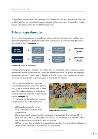 El viaje del calor ¿sube o baja?




El siguiente paso en nuestra investigación es realizar varios experimentos que nos
ayuden a saber los conocimientos que poseen sobre conceptos como calor, tempe-
ratura y la relación que se establece entre ellos.



Primer experimento
En el primer experimento pretendemos comprobar qué criterios son válidos para
medir la temperatura, diferenciando entre sensaciones y construcción de conoci-
miento científico (Esquema 1).

                                       ¿es válido                           ¿nos conduce a          ¿verdadero?
    sentido
                                      para medir                           un conocimiento
   del tacto                                                                                          ¿falso?
                                   la temperatura?                            científico?


                                       ¿es válido                           ¿nos conduce a          ¿verdadero?
 termómetro                           para medir                           un conocimiento
                                   la temperatura?                            científico?             ¿falso?

Esquema 1. Diseño del experimento.

El experimento que se propone investigar con los niños/as hemos intentado man-
tenerlo con todos sus elementos. Después de realizarlo con un grupo de mayores
acordamos variar el número de cubetas (de 5 a 3) ya que observamos que se dis-
persan y no mantienen la atención por la duración del mismo.

• Se preparan 3 cubetas con agua
aproximadamente tienen 10ºC, 20ºC y
35ºC y en 5 años se añade una cubeta
más. En cada recipiente se coloca un
termómetro y una tarjeta con la tempe-
ratura (Imagen 2).
• A continuación los niños/as introdu-
cen las manos en cada recipiente:

     a) Notan la sensación corpo-
     ral y se realiza la lectura de la     Imagen 2. Experimentando.
     temperatura.
     b) Juegan con otros recipientes con agua a temperatura desconocida (3 y 4
     años con 2 bandejas y 3 bandejas en 5 años) sin termómetro e intentan adivi-
     nar su temperatura utilizando solo las manos.
     c) Una vez que han anotado la temperatura que ellos creen que tiene el agua, la
     deben medir para ver lo acertado de su suposición.

                                     © CSIC © del autor o autores / Todos los derechos reservados



                                                                                                                  72
 