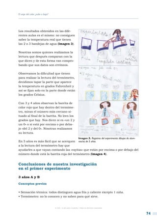 El viaje del calor ¿sube o baja?




Los resultados obtenidos en las dife-
rentes aulas es el mismo: no consiguen
saber la temperatura real que tienen
las 2 o 3 bandejas de agua (Imagen 3).

Nosotras somos quienes realizamos la
lectura que después comparan con la
que dicen y de esta forma van compro-
bando que sus datos son erróneos.

Observamos la dificultad que tienen
para realizar la lectura del termómetro,
decidimos tapar la parte que aparece
la temperatura en grados Fahrenheit y
así se fijan solo en la parte donde están
los grados Celsius.

Con 3 y 4 años observan la barrita de
color rojo que hay dentro del termóme-
tro, miran el número más cercano si-
tuado al final de la barrita. No leen los
grados que hay. Nos dicen si es «un 2 y
un 0» o si está por encima o por deba-
jo «del 2 y del 0». Nosotras realizamos
su lectura.
                                                                Imagen 3. Registros del experimento: dibujos de alum-
En 5 años es más fácil que se acerquen nos/as de 5 años.
a la lectura del termómetro hay que
ayudarles a que vayan contando las «rayitas» que están por encima o por debajo del
número donde está la barrita roja del termómetro (Imagen 4).


Conclusiones de nuestra investigación
en el primer experimento

3 años A y B
Conceptos previos

• Sensación térmica: todos distinguen agua fría y caliente excepto 1 niña.
• Termómetro: no lo conocen y no saben para qué sirve.


                                   © CSIC © del autor o autores / Todos los derechos reservados



                                                                                                                        74
 