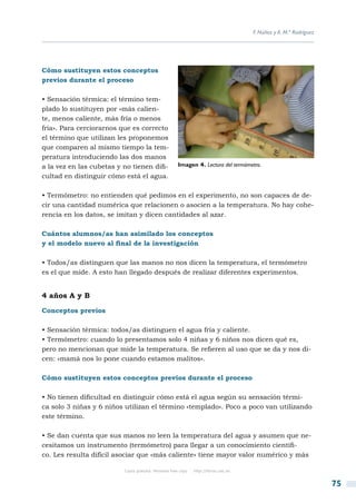 F. Núñez y A. M.ª Rodríguez




Cómo sustituyen estos conceptos
previos durante el proceso

• Sensación térmica: el término tem-
plado lo sustituyen por «más calien-
te, menos caliente, más fría o menos
fría». Para cerciorarnos que es correcto
el término que utilizan les proponemos
que comparen al mismo tiempo la tem-
peratura introduciendo las dos manos
a la vez en las cubetas y no tienen difi-             Imagen 4. Lectura del termómetro.
cultad en distinguir cómo está el agua.

• Termómetro: no entienden qué pedimos en el experimento, no son capaces de de-
cir una cantidad numérica que relacionen o asocien a la temperatura. No hay cohe-
rencia en los datos, se imitan y dicen cantidades al azar.

Cuántos alumnos/as han asimilado los conceptos
y el modelo nuevo al final de la investigación

• Todos/as distinguen que las manos no nos dicen la temperatura, el termómetro
es el que mide. A esto han llegado después de realizar diferentes experimentos.


4 años A y B

Conceptos previos

• Sensación térmica: todos/as distinguen el agua fría y caliente.
• Termómetro: cuando lo presentamos solo 4 niñas y 6 niños nos dicen qué es,
pero no mencionan que mide la temperatura. Se refieren al uso que se da y nos di-
cen: «mamá nos lo pone cuando estamos malitos».

Cómo sustituyen estos conceptos previos durante el proceso

• No tienen dificultad en distinguir cómo está el agua según su sensación térmi-
ca solo 3 niñas y 6 niños utilizan el término «templado». Poco a poco van utilizando
este término.

• Se dan cuenta que sus manos no leen la temperatura del agua y asumen que ne-
cesitamos un instrumento (termómetro) para llegar a un conocimiento científi-
co. Les resulta difícil asociar que «más caliente» tiene mayor valor numérico y más

                          Copia gratuita. Personal free copy   http://libros.csic.es


                                                                                                                     75
 