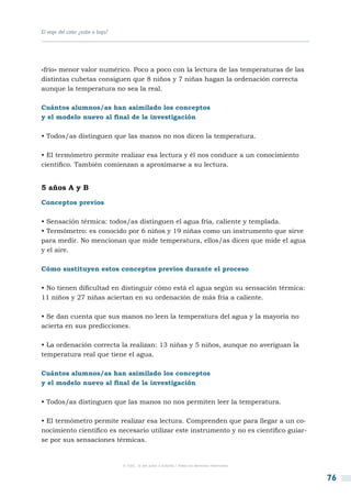 El viaje del calor ¿sube o baja?




«frío» menor valor numérico. Poco a poco con la lectura de las temperaturas de las
distintas cubetas consiguen que 8 niños y 7 niñas hagan la ordenación correcta
aunque la temperatura no sea la real.

Cuántos alumnos/as han asimilado los conceptos
y el modelo nuevo al final de la investigación

• Todos/as distinguen que las manos no nos dicen la temperatura.

• El termómetro permite realizar esa lectura y él nos conduce a un conocimiento
científico. También comienzan a aproximarse a su lectura.


5 años A y B

Conceptos previos

• Sensación térmica: todos/as distinguen el agua fría, caliente y templada.
• Termómetro: es conocido por 6 niños y 19 niñas como un instrumento que sirve
para medir. No mencionan que mide temperatura, ellos/as dicen que mide el agua
y el aire.

Cómo sustituyen estos conceptos previos durante el proceso

• No tienen dificultad en distinguir cómo está el agua según su sensación térmica:
11 niños y 27 niñas aciertan en su ordenación de más fría a caliente.

• Se dan cuenta que sus manos no leen la temperatura del agua y la mayoría no
acierta en sus predicciones.

• La ordenación correcta la realizan: 13 niñas y 5 niños, aunque no averiguan la
temperatura real que tiene el agua.

Cuántos alumnos/as han asimilado los conceptos
y el modelo nuevo al final de la investigación

• Todos/as distinguen que las manos no nos permiten leer la temperatura.

• El termómetro permite realizar esa lectura. Comprenden que para llegar a un co-
nocimiento científico es necesario utilizar este instrumento y no es científico guiar-
se por sus sensaciones térmicas.


                                   © CSIC © del autor o autores / Todos los derechos reservados



                                                                                                  76
 