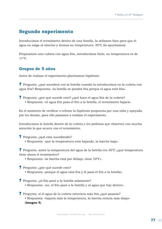 F. Núñez y A. M.ª Rodríguez




Segundo experimento
Introducimos el termómetro dentro de una botella, la sellamos bien para que el
agua no salga al exterior y leemos su temperatura: 30ºC (lo apuntamos).

Preparamos una cubeta con agua fría, introducimos hielo, su temperatura es de
11ºC.


Grupos de 5 años
Antes de realizar el experimento planteamos hipótesis:

?? Pregunta: ¿qué sucederá con la botella cuando la introducimos en la cubeta con
agua fría? Respuesta: «la botella se pondrá fría porque el agua está fría».

?? Pregunta: ¿por qué sucede esto? ¿qué hace el agua fría de la cubeta?
    • Respuesta: «el agua fría pasa el frío a la botella, el termómetro bajará».

Es el momento de verificar o refutar la hipótesis propuesta por una niña y apoyada
por los demás, para ello pasamos a realizar el experimento.

Introducimos la botella dentro de la cubeta y les pedimos que observen con mucha
atención lo que ocurre con el termómetro.

?? Pregunta: ¿qué esta sucediendo?
    • Respuesta: «que la temperatura está bajando, la barrita baja».

?? Pregunta: antes la temperatura del agua de la botella era 30ºC ¿qué temperatura
tiene ahora el termómetro?
    • Respuesta: «la barrita está por debajo, tiene 10ºC».

?? Pregunta: ¿por qué sucede esto?
    • Respuesta: «porque el agua está fría y le pasó el frío a la botella».

?? Pregunta: ¿el frío pasó a la botella solamente?
    • Respuesta: «no, el frío pasó a la botella y al agua que hay dentro».

?? Pregunta: si el agua de la cubeta estuviera más fría ¿qué pasaría?
    • Respuesta: «bajaría más la temperatura, la barrita estaría más abajo»
    (Imagen 5).


                           Copia gratuita. Personal free copy   http://libros.csic.es


                                                                                                                      77
 
