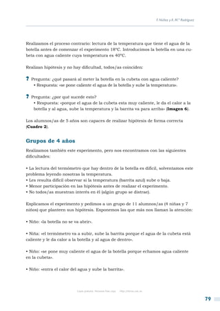 F. Núñez y A. M.ª Rodríguez




Realizamos el proceso contrario: lectura de la temperatura que tiene el agua de la
botella antes de comenzar el experimento 18ºC. Introducimos la botella en una cu-
beta con agua caliente cuya temperatura es 40ºC.

Realizan hipótesis y no hay dificultad, todos/as coinciden:

?? Pregunta: ¿qué pasará al meter la botella en la cubeta con agua caliente?
    • Respuesta: «se pone caliente el agua de la botella y sube la temperatura».

?? Pregunta: ¿por qué sucede esto?
    • Respuesta: «porque el agua de la cubeta esta muy caliente, le da el calor a la
    botella y al agua, sube la temperatura y la barrita va para arriba» (Imagen 6).

Los alumnos/as de 5 años son capaces de realizar hipótesis de forma correcta
(Cuadro 2).


Grupos de 4 años
Realizamos también este experimento, pero nos encontramos con las siguientes
dificultades:

• La lectura del termómetro que hay dentro de la botella es difícil, solventamos este
problema leyendo nosotras la temperatura.
• Les resulta difícil observar si la temperatura (barrita azul) sube o baja.
• Menor participación en las hipótesis antes de realizar el experimento.
• No todos/as muestran interés en él (algún grupo se distrae).

Explicamos el experimento y pedimos a un grupo de 11 alumnos/as (4 niñas y 7
niños) que planteen sus hipótesis. Exponemos las que más nos llaman la atención:

• Niño: «la botella no se va abrir».

• Niña: «el termómetro va a subir, sube la barrita porque el agua de la cubeta está
caliente y le da calor a la botella y al agua de dentro».

• Niño: «se pone muy caliente el agua de la botella porque echamos agua caliente
en la cubeta».

• Niño: «entra el calor del agua y sube la barrita».




                           Copia gratuita. Personal free copy   http://libros.csic.es


                                                                                                                      79
 