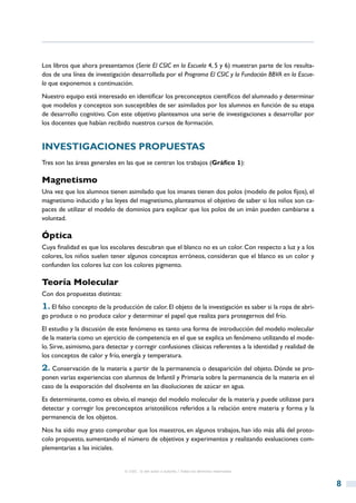 Los libros que ahora presentamos (Serie El CSIC en la Escuela 4, 5 y 6) muestran parte de los resulta-
dos de una línea de investigación desarrollada por el Programa El CSIC y la Fundación BBVA en la Escue-
la que exponemos a continuación.
Nuestro equipo está interesado en identificar los preconceptos científicos del alumnado y determinar
que modelos y conceptos son susceptibles de ser asimilados por los alumnos en función de su etapa
de desarrollo cognitivo. Con este objetivo planteamos una serie de investigaciones a desarrollar por
los docentes que habían recibido nuestros cursos de formación.


Investigaciones propuestas
Tres son las áreas generales en las que se centran los trabajos (Gráfico 1):

Magnetismo
Una vez que los alumnos tienen asimilado que los imanes tienen dos polos (modelo de polos fijos), el
magnetismo inducido y las leyes del magnetismo, planteamos el objetivo de saber si los niños son ca-
paces de utilizar el modelo de dominios para explicar que los polos de un imán pueden cambiarse a
voluntad.

Óptica
Cuya finalidad es que los escolares descubran que el blanco no es un color. Con respecto a luz y a los
colores, los niños suelen tener algunos conceptos erróneos, consideran que el blanco es un color y
confunden los colores luz con los colores pigmento.

Teoría Molecular
Con dos propuestas distintas:
1. El falso concepto de la producción de calor. El objeto de la investigación es saber si la ropa de abri-
go produce o no produce calor y determinar el papel que realiza para protegernos del frío.
El estudio y la discusión de este fenómeno es tanto una forma de introducción del modelo molecular
de la materia como un ejercicio de competencia en el que se explica un fenómeno utilizando el mode-
lo. Sirve, asimismo, para detectar y corregir confusiones clásicas referentes a la identidad y realidad de
los conceptos de calor y frío, energía y temperatura.
2. Conservación de la materia a partir de la permanencia o desaparición del objeto. Dónde se pro-
ponen varias experiencias con alumnos de Infantil y Primaria sobre la permanencia de la materia en el
caso de la evaporación del disolvente en las disoluciones de azúcar en agua.
Es determinante, como es obvio, el manejo del modelo molecular de la materia y puede utilizase para
detectar y corregir los preconceptos aristotélicos referidos a la relación entre materia y forma y la
permanencia de los objetos.
Nos ha sido muy grato comprobar que los maestros, en algunos trabajos, han ido más allá del proto-
colo propuesto, aumentando el número de objetivos y experimentos y realizando evaluaciones com-
plementarias a las iniciales.


                                © CSIC © del autor o autores / Todos los derechos reservados



                                                                                                             8
 