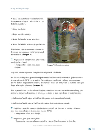 El viaje del calor ¿sube o baja?




• Niña: «en la botella sube la tempera-
tura porque el agua caliente de la cu-
beta le da calor».

• Niña: «no lo se».

• Niño: «no dice nada».

• Niño: «la botella se va a mojar».

• Niña: «la botella se moja y queda fría».

Utilizamos rotuladores con colores di-
ferentes para ayudar en la lectura del
termómetro (Imagen 7).

?? Pregunta: la temperatura y/o barrita
azul ¿sube o baja?
   • Respuesta: «sube, está más                                 Imagen 7. Marcación con colores.
   arriba»

Algunas de las hipótesis comprobamos que son correctas.

Se realiza la segunda parte del experimento: introducimos la botella que tiene una
temperatura de 30ºC en agua fría (la enfriamos con hielo) y ahora marcamos de
nuevo donde llega el termómetro, después de estar un tiempo en la cubeta, ven que
llega a la rayita plateada (Imagen 8).

Las hipótesis que realizan los niños/as en este momento, son más acertadas y pa-
rece que comprenden mejor el proceso, es decir lo que sucede en el experimento:

• 8 alumnos/as (3 niñas y 5 niños) dicen que la temperatura bajará.

• 3 alumnos/as (1 niña y 2 niños) dicen que la temperatura subirá.

?? Pregunta: ¿qué ha pasado con la temperatura? (se fijan en la marca plateada
que está más abajo de la roja que marca 30ºC).
   • Respuesta: «está más abajo».

?? Pregunta: ¿por qué ha bajado?
     • Respuesta: «porque el agua está fría y puso fría el agua de la botella».

                                   © CSIC © del autor o autores / Todos los derechos reservados



                                                                                                   80
 