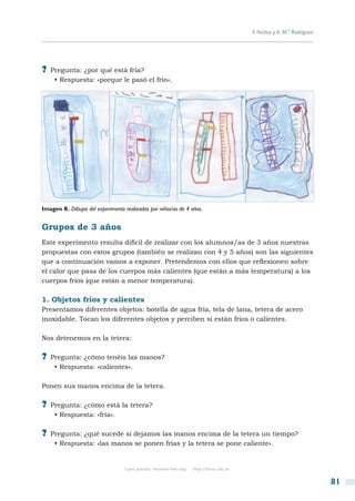 F. Núñez y A. M.ª Rodríguez




?? Pregunta: ¿por qué está fría?
     • Respuesta: «porque le pasó el frío».




Imagen 8. Dibujos del experimento realizados por niños/as de 4 años.


Grupos de 3 años
Este experimento resulta difícil de realizar con los alumnos/as de 3 años nuestras
propuestas con estos grupos (también se realizan con 4 y 5 años) son las siguientes
que a continuación vamos a exponer. Pretendemos con ellos que reflexionen sobre
el calor que pasa de los cuerpos más calientes (que están a más temperatura) a los
cuerpos fríos (que están a menor temperatura).

1. Objetos fríos y calientes
Presentamos diferentes objetos: botella de agua fría, tela de lana, tetera de acero
inoxidable. Tocan los diferentes objetos y perciben si están fríos o calientes.

Nos detenemos en la tetera:

?? Pregunta: ¿cómo tenéis las manos?
     • Respuesta: «calientes».

Ponen sus manos encima de la tetera.

?? Pregunta: ¿cómo está la tetera?
     • Respuesta: «fría».

?? Pregunta: ¿qué sucede si dejamos las manos encima de la tetera un tiempo?
     • Respuesta: «las manos se ponen frías y la tetera se pone caliente».


                                  Copia gratuita. Personal free copy   http://libros.csic.es


                                                                                                                             81
 