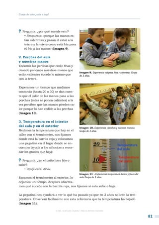 El viaje del calor ¿sube o baja?




?? Pregunta: ¿por qué sucede esto?
     • Respuesta: «porque las manos es-
     tán calentitas y pasan el calor a la
     tetera y la tetera como está fría pasa
     el frío a las manos» (Imagen 9).

2. Perchas del aula
y nuestras manos
Tocamos las perchas que están frías y
cuando ponemos nuestras manos que
                                                                Imagen 9. Experiencia «objetos fríos y calientes». Grupo
están calientes sucede lo mismo que                             de 3 años.
con la tetera.

Esperamos un tiempo que medimos
contando (hasta 20 o 30) se dan cuen-
ta que el calor de las manos pasa a las
perchas (estas se ponen calientes) a la
vez perciben que las manos pierden ca-
lor porque lo han cedido a las perchas
(Imagen 10).

3. Temperatura en el interior
del aula y en el exterior
                                                                Imagen 10. Experiencia «perchas y nuestras manos»
Medimos la temperatura que hay en el                            Grupo de 3 años.
taller con el termómetro, nos fijamos
donde está la barrita roja y colocamos
una pegatina en el lugar donde se en-
cuentra (ayuda a los niños/as a recor-
dar los grados que hay):

?? Pregunta: ¿en el patio hace frío o
calor?
    • Respuesta: «frío».
                                                                Imagen 11 . Experiencia temperatura dentro y fuera del
Sacamos el termómetro al exterior, lo      aula. Grupo de 3 años.
dejamos un tiempo, después observa-
mos qué sucede con la barrita roja, nos fijamos si esta sube o baja.

La pegatina nos ayudará a ver lo qué ha pasado ya que en 3 años no leen la tem-
peratura. Observan fácilmente con esta referencia que la temperatura ha bajado
(Imagen 11).

                                   © CSIC © del autor o autores / Todos los derechos reservados



                                                                                                                           82
 