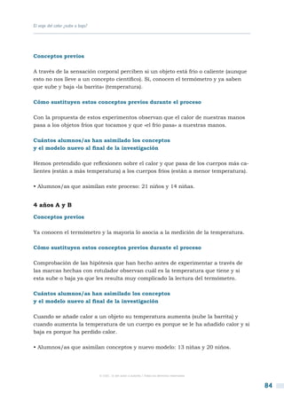 El viaje del calor ¿sube o baja?




Conceptos previos

A través de la sensación corporal perciben si un objeto está frío o caliente (aunque
esto no nos lleve a un concepto científico). Sí, conocen el termómetro y ya saben
que sube y baja «la barrita» (temperatura).

Cómo sustituyen estos conceptos previos durante el proceso

Con la propuesta de estos experimentos observan que el calor de nuestras manos
pasa a los objetos fríos que tocamos y que «el frío pasa» a nuestras manos.

Cuántos alumnos/as han asimilado los conceptos
y el modelo nuevo al final de la investigación

Hemos pretendido que reflexionen sobre el calor y que pasa de los cuerpos más ca-
lientes (están a más temperatura) a los cuerpos fríos (están a menor temperatura).

• Alumnos/as que asimilan este proceso: 21 niños y 14 niñas.


4 años A y B

Conceptos previos

Ya conocen el termómetro y la mayoría lo asocia a la medición de la temperatura.

Cómo sustituyen estos conceptos previos durante el proceso

Comprobación de las hipótesis que han hecho antes de experimentar a través de
las marcas hechas con rotulador observan cuál es la temperatura que tiene y si
esta sube o baja ya que les resulta muy complicado la lectura del termómetro.

Cuántos alumnos/as han asimilado los conceptos
y el modelo nuevo al final de la investigación

Cuando se añade calor a un objeto su temperatura aumenta (sube la barrita) y
cuando aumenta la temperatura de un cuerpo es porque se le ha añadido calor y si
baja es porque ha perdido calor.

• Alumnos/as que asimilan conceptos y nuevo modelo: 13 niñas y 20 niños.




                                   © CSIC © del autor o autores / Todos los derechos reservados



                                                                                                  84
 