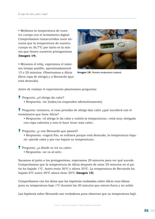 El viaje del calor ¿sube o baja?




• Medimos la temperatura de nues-
tro cuerpo con el termómetro digital.
Comprobamos transcurridos unos mi-
nutos que la temperatura de nuestro
cuerpo es 36,7ºC por tanto es la mis-
ma que tienen nuestros protagonistas
(Imagen 14).

• Miramos el reloj, esperamos el máxi-
mo tiempo posible, aproximadamente
15 o 20 minutos. Observamos a Alicia                            Imagen 14. Nuestra temperatura corporal.
(lleva ropa de abrigo) y a Bernardo (que
está desnudo).

Antes de realizar el experimento planteamos preguntas:

?? Pregunta: ¿el abrigo da calor?
     • Respuesta: «sí» (todos/as responden afirmativamente).

?? Pregunta: entonces, si esas prendas de abrigo dan calor ¿qué sucederá con el
termómetro que tiene Alicia?
    • Respuesta: «el abrigo le da calor y subirá la temperatura», «está muy abrigada
    con ropa calentita y esto le hace tener más calor».

?? Pregunta: ¿y con Bernardo que pasará?
     • Respuesta: «cogerá frío, se enfriará porque está desnudo, la temperatura baja-
     rá» «pierde calor y por eso bajará su temperatura».

?? Pregunta: ¿a dónde se irá su calor».
     • Respuesta: «se va al aire».

Sacamos al patio a los protagonistas, esperamos 20 minutos para ver qué sucede.
Comprobamos que la temperatura de Alicia después de estar 20 minutos en el pa-
tio ha bajado 1ºC. Antes tenía 36ºC y ahora 35ºC. La temperatura de Bernardo ha
bajado 6ºC antes 36ºC ahora tiene 30ºC (Imagen 15).

Comprobamos con los datos que las hipótesis realizadas sobre Alicia eran falsas
pues su temperatura bajo 1ºC durante los 20 minutos que estuvo fuera y no subió.

Las hipótesis sobre Bernardo son verdaderas pues observan que su temperatura bajó.


                                   © CSIC © del autor o autores / Todos los derechos reservados



                                                                                                           86
 
