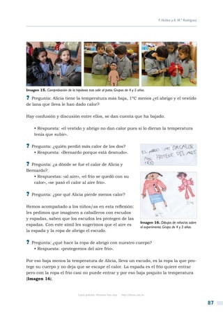 F. Núñez y A. M.ª Rodríguez




Imagen 15. Comprobación de la hipótesis tras salir al patio. Grupos de 4 y 5 años.

?? Pregunta: Alicia tiene la temperatura más baja, 1ºC menos ¿el abrigo y el vestido
de lana que lleva le han dado calor?

Hay confusión y discusión entre ellos, se dan cuenta que ha bajado.

     • Respuesta: «el vestido y abrigo no dan calor pues si lo dieran la temperatura
     tenía que subir».

?? Pregunta: ¿quién perdió más calor de los dos?
     • Respuesta: «Bernardo porque está desnudo».

?? Pregunta: ¿a dónde se fue el calor de Alicia y
Bernardo?
   • Respuestas: «al aire», «el frío se quedó con su
   calor», «se pasó el calor al aire frío».

?? Pregunta: ¿por qué Alicia pierde menos calor?

Hemos acompañado a los niños/as en esta reflexión:
les pedimos que imaginen a caballeros con escudos
y espadas, saben que los escudos les protegen de las
                                                                                         Imagen 16. Dibujos de niños/as sobre
espadas. Con este símil les sugerimos que el aire es
                                                                                         el experimento. Grupo de 4 y 5 años.
la espada y la ropa de abrigo el escudo.

?? Pregunta: ¿qué hace la ropa de abrigo con nuestro cuerpo?
     • Respuesta: «protegernos del aire frío».

Por eso baja menos la temperatura de Alicia, lleva un escudo, es la ropa la que pro-
tege su cuerpo y no deja que se escape el calor. La espada es el frío quiere entrar
pero con la ropa el frío casi no puede entrar y por eso baja poquito la temperatura
(Imagen 16).


                                   Copia gratuita. Personal free copy   http://libros.csic.es


                                                                                                                                  87
 