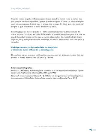 El viaje del calor ¿sube o baja?




Cuando vamos al patio reflexionan que donde más frío tienen es en la cara y ma-
nos porque no llevan «guantes», «gorro» y «máscara para la cara». Al explicar el pro-
ceso no son capaces de decir que el abrigo nos protege del frío y que este no da ca-
lor por lo que recurrimos al símil de escudo y lanza.

En otro grupo de 5 años (1 niño y 1 niña) al comprobar que la temperatura de
Alicia no sube, explican: «el calor de la botella al intentar escaparse para ir al aire no
puede hacerlo, tropieza con la ropa y vuelve a la botella». «La ropa de abrigo la pro-
tege del frío y no deja que el calor se escape por eso la temperatura está casi igual y
no sube».

Cuántos alumnos/as han asimilado los conceptos
y el modelo nuevo al final de la investigación

Después de varias sesiones y diferentes experimentos los alumnos/as que han asi-
milado el nuevo modelo son: 19 niñas y 7 niños.




Referencias bibliográficas
Domínguez, J. M. (editor). Actividades para la enseñanza en el aula de ciencias. Fundamentos y planifi-
cación. Santa Fe (Argentina) Ediciones UNL. 2007. pp.119-165.
Perelman,Y. «Física recreativa».Volumen 1 y 2. «El Calor y la Energía Térmica» [en línea]: http://usua-
rios.multimania.es/fisikito/Calor_lecturas/fisicarecreativa_calor.htm [consulta: Marzo 2011]




                                   © CSIC © del autor o autores / Todos los derechos reservados



                                                                                                          90
 