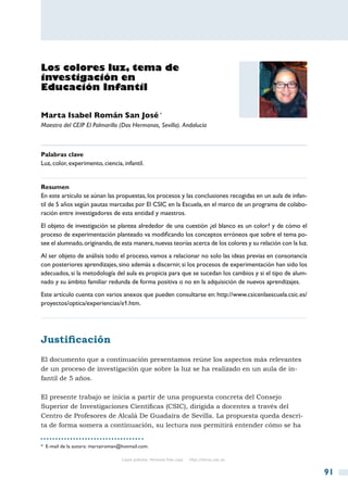 Los colores luz, tema de
investigación en
Educación Infantil

Marta Isabel Román San José *
Maestra del CEIP El Palmarillo (Dos Hermanas, Sevilla). Andalucía



Palabras clave
Luz, color, experimento, ciencia, infantil.


Resumen
En este artículo se aúnan las propuestas, los procesos y las conclusiones recogidas en un aula de infan-
til de 5 años según pautas marcadas por El CSIC en la Escuela, en el marco de un programa de colabo-
ración entre investigadores de esta entidad y maestros.
El objeto de investigación se plantea alrededor de una cuestión ¿el blanco es un color? y de cómo el
proceso de experimentación planteado va modificando los conceptos erróneos que sobre el tema po-
see el alumnado, originando, de esta manera, nuevas teorías acerca de los colores y su relación con la luz.
Al ser objeto de análisis todo el proceso, vamos a relacionar no solo las ideas previas en consonancia
con posteriores aprendizajes, sino además a discernir, si los procesos de experimentación han sido los
adecuados, si la metodología del aula es propicia para que se sucedan los cambios y si el tipo de alum-
nado y su ámbito familiar redunda de forma positiva o no en la adquisición de nuevos aprendizajes.
Este artículo cuenta con varios anexos que pueden consultarse en: http://www.csicenlaescuela.csic.es/
proyectos/optica/experiencias/e1.htm.




Justificación
El documento que a continuación presentamos reúne los aspectos más relevantes
de un proceso de investigación que sobre la luz se ha realizado en un aula de in-
fantil de 5 años.

El presente trabajo se inicia a partir de una propuesta concreta del Consejo
Superior de Investigaciones Científicas (CSIC), dirigida a docentes a través del
Centro de Profesores de Alcalá De Guadaíra de Sevilla. La propuesta queda descri-
ta de forma somera a continuación, su lectura nos permitirá entender cómo se ha


*  E-mail de la autora: martairoman@hotmail.com.

                                    Copia gratuita. Personal free copy   http://libros.csic.es


                                                                                                              91
 