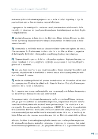 Los colores luz, tema de investigación en Educación Infantil




planteado y desarrollado esta propuesta en el aula, el orden seguido y el tipo de
conclusiones que se han recogido y con qué objetivos.

La propuesta de investigación comienza con el planteamiento al alumnado de la
cuestión ¿el blanco es un color?, continuando con la realización de un total de cin-
co experimentos:

1) Mostrar el paso de la luz a través de diferentes filtros ópticos. Recoger las dife-
rentes hipótesis y explicaciones que emplea el alumnado en relación con el fenó-
meno observado.

2) Interrumpir el recorrido de la luz utilizando como objeto una lágrima de cristal.
Disertar acerca del fenómeno de la dispersión de la luz blanca. Conocer aspectos
de la biografía de Newton relacionados con el tema objeto de investigación.

3) Observación del espectro de la luz utilizando un prisma. Registrar las observa-
ciones y realizar el proceso contrario volviendo a concentrar el espectro. Registro
gráfico de la actividad.

4) Con una lupa observar lo que ocurre cuando se hacen converger los colores del
espectro. Incorporar en el alumnado el modelo de luz blanca compuesta por foto-
nes, bolitas de 7 colores.

5) Aislar los colores que salen del prisma. Reinterpretar los resultados de las ante-
riores propuestas. Realización plástica del disco de Newton. Entender los compor-
tamientos de la luz en la naturaleza.

En el caso que nos ocupa, no ha existido una correspondencia fiel con las propues-
tas del CSIC que hemos descrito con anterioridad.

Hemos comenzado y terminado la secuencia con la pregunta ¿el blanco es un co-
lor?, ya que contrastando las diferentes respuestas, disponemos de datos para va-
lorar los cambios producidos sobre el tema que nos ocupa. Con respecto a la se-
cuenciación de experimentación propuesta por el CSIC, decir que la hemos iniciado
de una manera diferente, diseñando actividades anteriores a las presentadas, nece-
sitábamos averiguar qué sabía nuestro alumnado acerca de la luz, la sombra y los
focos de luz antes de empezar a experimentar con los diferentes materiales y filtros.

Además, debido a la metodología empleada en este aula, en la que las respuestas
del alumnado son las que permiten encaminar el proceso, en ocasiones han surgi-
do cuestiones que pertenecían a una propuesta diferente a la supuestamente mar-

                                      © CSIC © del autor o autores / Todos los derechos reservados



                                                                                                     92
 