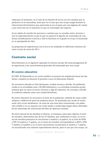 M. I. Román




cada para el momento, es el caso de la relación de la luz con los cambios que se
producen en la naturaleza, tema que en el caso que nos ocupa surgió durante la
observación del fenómeno que provocaba la luz al pasar por una lágrima de cristal
y por tanto fue ese el momento en que se contempló este aspecto.

Al ser objeto de estudio los procesos y cambios que se suceden antes, durante y
tras la experimentación es por lo que no aparece la fijación de contenidos de una
forma científicamente correcta y solo lo hacemos en el grado en el que el alumnado
se va apropiando de ellos.

La propuesta de experiencias con la luz se ha realizado en diferentes sesiones du-
rante el mes de enero de 2011.



Contexto social
Describiremos en el siguiente apartado el entorno escolar del aula protagonista de
la experiencia y las características generales del alumnado que nos ocupa.


El centro educativo
El CEIP. El Palmarillo es un centro público en proceso de ampliación hacia las dos
líneas, completo ya durante el presente curso en Educación Infantil.

Se encuentra ubicado en Dos Hermanas, ciudad cercana a Sevilla. Su población
ronda en la actualidad unos 130.000 habitantes y su actividad económica predo-
minante gira en torno al sector servicios y algo de industria. Su cercanía a Sevilla
la conforma además como una ciudad dormitorio.

El centro educativo se encuentra al norte de la población, rodeado de casas unifa-
miliares y edificios de pisos de mediana altura. El alumnado que acude al centro
suele vivir en los alrededores. Se trata de una zona bien comunicada, con pobla-
ción estable y en su mayoría con renta media y media-baja (según datos obtenidos
de las solicitudes de subvención del Plan de Apertura escolar).

El nivel cultural de las familias es diverso, si tomamos como dato objetivo el nivel
de estudios, observamos que de las 27 familias, que conforman el aula, en el tra-
mo de estudios primarios se encuentran 3 madres y 6 padres, en el nivel de EGB
y FPI 10 madres y 7 padres, en el tramo de estudios correspondiente a BUP y FPII
7 madres y 6 padres y en el nivel universitario encontramos 6 madres y 7 padres,
no encontrando una relación especialmente directa, para el uso que nos ocupa, en-

                          Copia gratuita. Personal free copy   http://libros.csic.es


                                                                                                     93
 