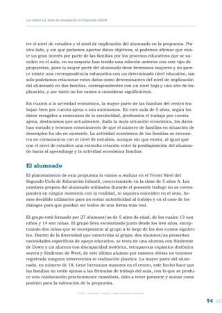 Los colores luz, tema de investigación en Educación Infantil




tre el nivel de estudios y el nivel de implicación del alumnado en la propuesta. Por
otro lado, y sin que podamos aportar datos objetivos, sí podemos afirmar que exis-
te un gran interés por parte de las familias por los procesos educativos que se su-
ceden en el aula, en su mayoría han tenido una relación anterior con este tipo de
propuestas, pues la mayor parte del alumnado tiene hermanos mayores y no pare-
ce existir una correspondencia exhaustiva con un determinado nivel educativo, tan
solo podríamos relacionar estos datos como determinantes del nivel de implicación
del alumnado en dos familias, correspondientes con un nivel bajo y uno alto de im-
plicación, y por tanto no los vamos a considerar significativos.

En cuanto a la actividad económica, la mayor parte de las familias del centro tra-
bajan bien por cuenta ajena o son autónomos. En este aula de 5 años, según los
datos recogidos a comienzos de la escolaridad, predomina el trabajo por cuenta
ajena, destacamos que actualmente, dada la mala situación económica, los datos
han variado y tenemos conocimiento de que el número de familias en situación de
desempleo ha ido en aumento. La actividad económica de las familias se encuen-
tra en consonancia con el nivel de estudios, aunque sin que exista, al igual que
con el nivel de estudios una estrecha relación entre la predisposición del alumna-
do hacia el aprendizaje y la actividad económica familiar.


El alumnado
El planteamiento de esta propuesta lo vamos a realizar en el Tercer Nivel del
Segundo Ciclo de Educación Infantil, concretamente en la clase de 5 años A. Los
nombres propios del alumnado utilizados durante el presente trabajo no se corres-
ponden en ningún momento con la realidad, ni siquiera coinciden en el sexo, he-
mos decidido utilizarlos para no restar autenticidad al trabajo y en el caso de los
diálogos para que puedan ser leídos de una forma más real.

El grupo está formado por 27 alumnos/as de 5 años de edad, de los cuales 13 son
niños y 14 son niñas. El grupo lleva escolarizado junto desde los tres años, excep-
tuando dos niñas que se incorporaron al grupo a lo largo de los dos cursos siguien-
tes. Dentro de la diversidad que caracteriza al grupo, dos alumnos/as presentan
necesidades específicas de apoyo educativo, se trata de una alumna con Síndrome
de Down y un alumno con discapacidad motórica, tetraparesia espástica distónica
severa y Síndrome de West, de este último alumno por razones obvias no tenemos
registrada ninguna intervención ni realización plástica. La mayor parte del alum-
nado, en número de 18, tiene hermanos mayores en el centro, este hecho hace que
las familias no estén ajenas a las fórmulas de trabajo del aula, con lo que se produ-
ce una colaboración prácticamente inmediata, dato a tener presente y sumar como
positivo para la valoración de la propuesta.

                                      © CSIC © del autor o autores / Todos los derechos reservados



                                                                                                     94
 